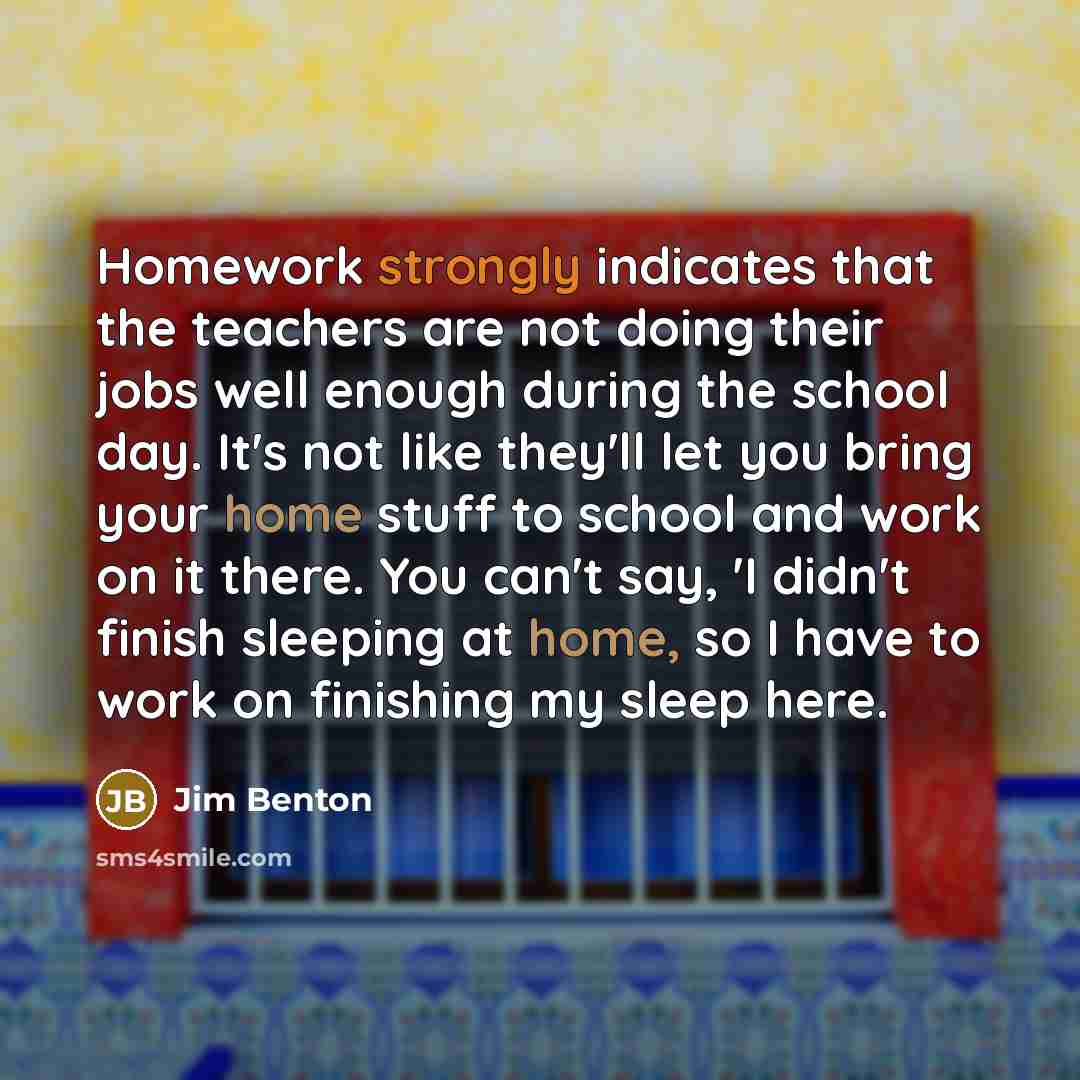“Homework strongly indicates that the teachers are not doing their jobs well enough during the school day. It's not like they'll let you bring your home stuff to school and work on it there. You can't say, 'I didn't finish sleeping at home, so I have to work on finishing my sleep here.” quote by Jim Benton