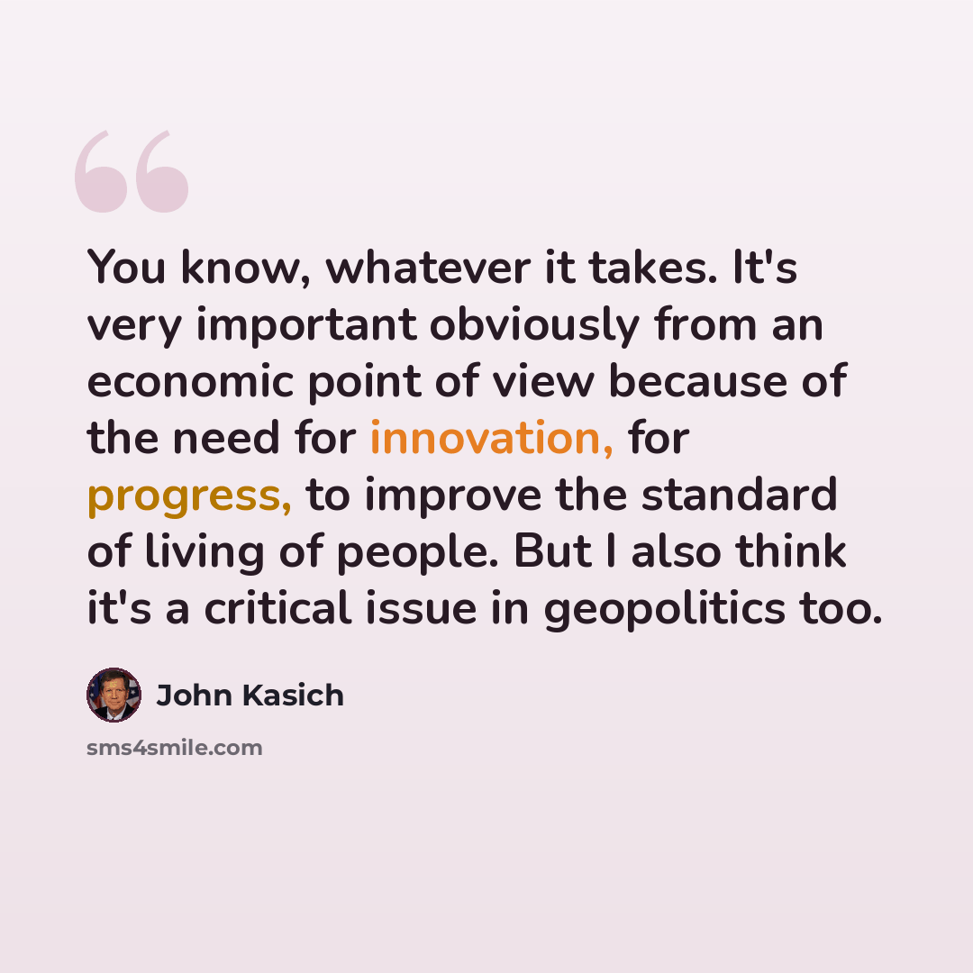 “You know, whatever it takes. It's very important obviously from an economic point of view because of the need for innovation, for progress, to improve the standard of living of people. But I also think it's a critical issue in geopolitics too.” quote by John Kasich