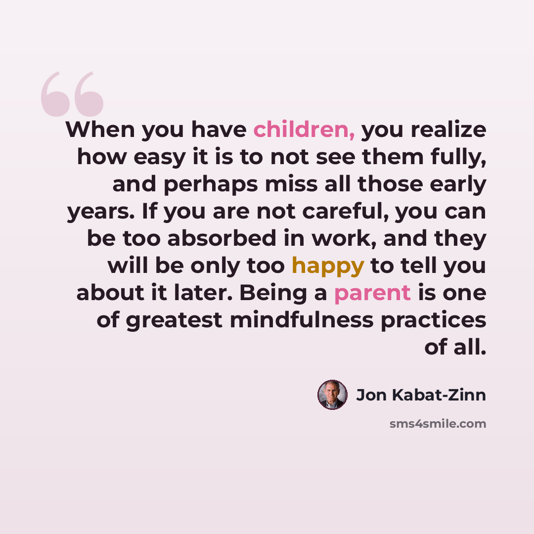 “When you have children, you realize how easy it is to not see them fully, and perhaps miss all those early years. If you are not careful, you can be too absorbed in work, and they will be only too happy to tell you about it later. Being a parent is one of greatest mindfulness practices of all.” quote by Jon Kabat-Zinn