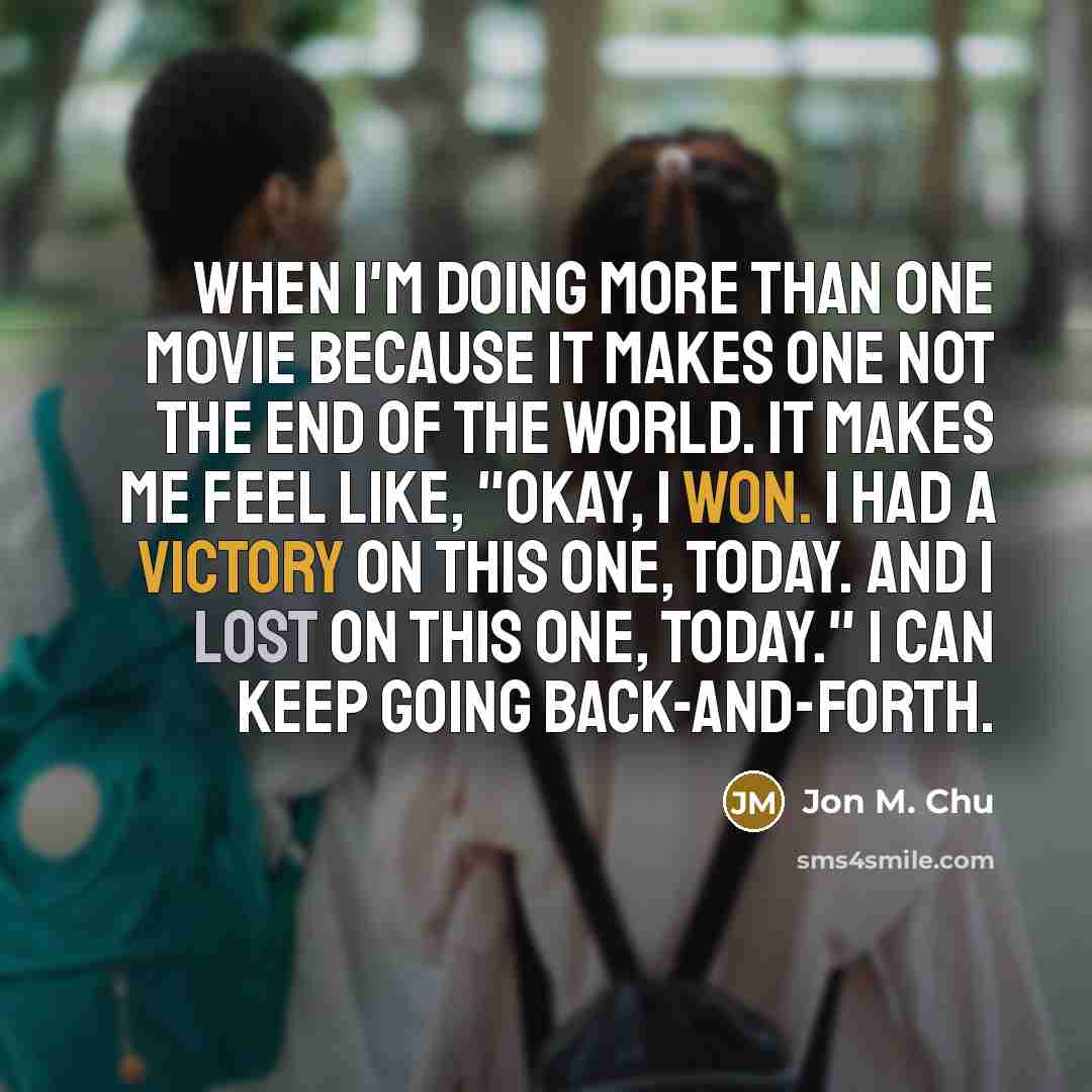 “When I'm doing more than one movie because it makes one not the end of the world. It makes me feel like, "Okay, I won. I had a victory on this one, today. And I lost on this one, today." I can keep going back-and-forth.” quote by Jon M. Chu