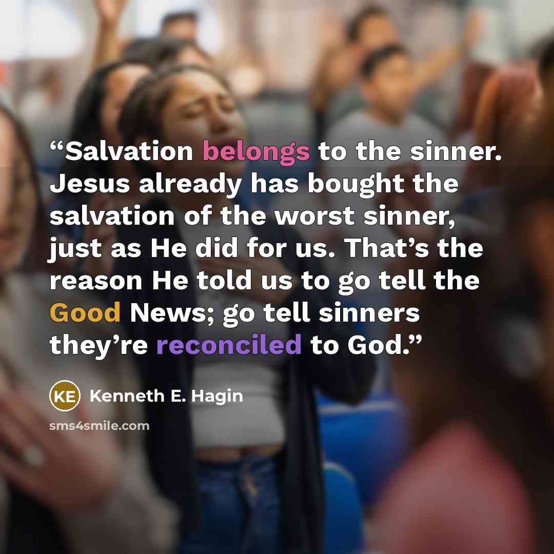 “Salvation belongs to the sinner. Jesus already has bought the salvation of the worst sinner, just as He did for us. That’s the reason He told us to go tell the Good News; go tell sinners they’re reconciled to God.” quote by Kenneth E. Hagin