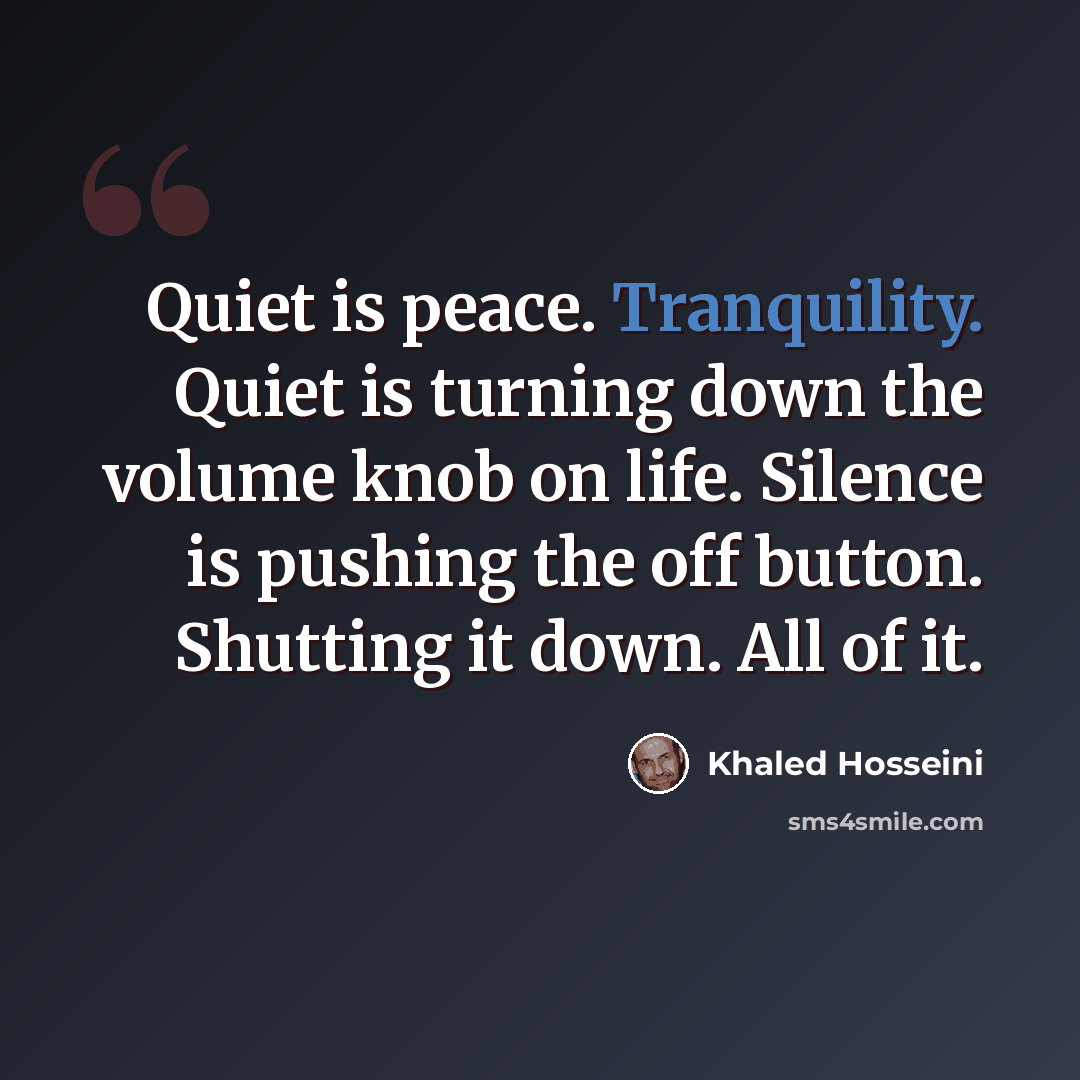 “Quiet is peace. Tranquility. Quiet is turning down the volume knob on life. Silence is pushing the off button. Shutting it down. All of it.” quote by Khaled Hosseini