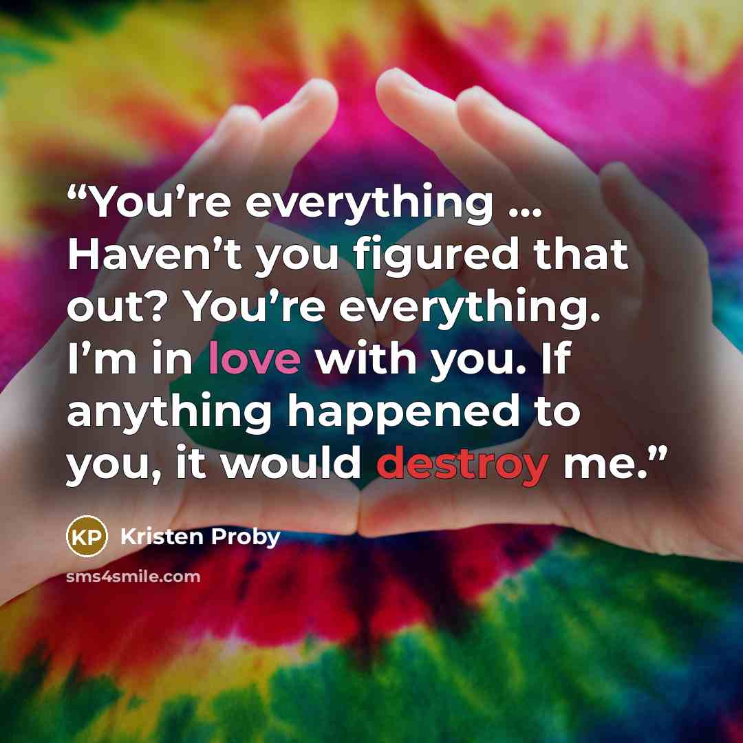 “You’re everything … Haven’t you figured that out? You’re everything. I’m in love with you. If anything happened to you, it would destroy me.” quote by Kristen Proby