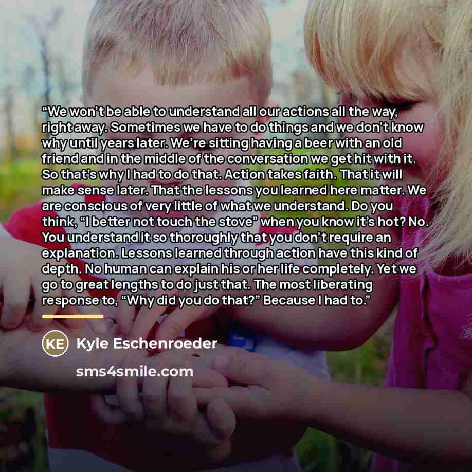“We won’t be able to understand all our actions all the way, right away. Sometimes we have to do things and we don’t know why until years later. We’re sitting having a beer with an old friend and in the middle of the conversation we get hit with it. So that’s why I had to do that. Action takes…” quote by Kyle Eschenroeder