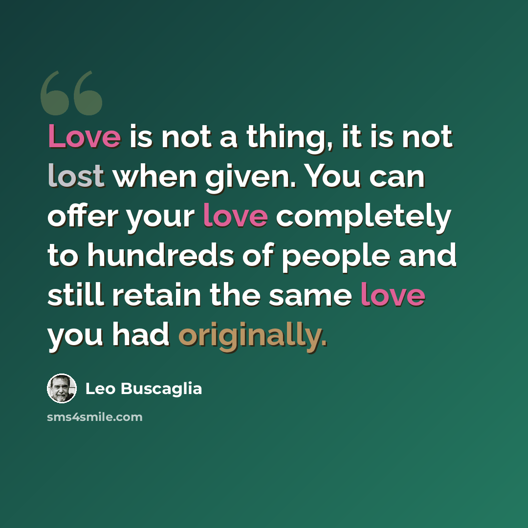 “Love is not a thing, it is not lost when given. You can offer your love completely to hundreds of people and still retain the same love you had originally.” quote by Leo Buscaglia