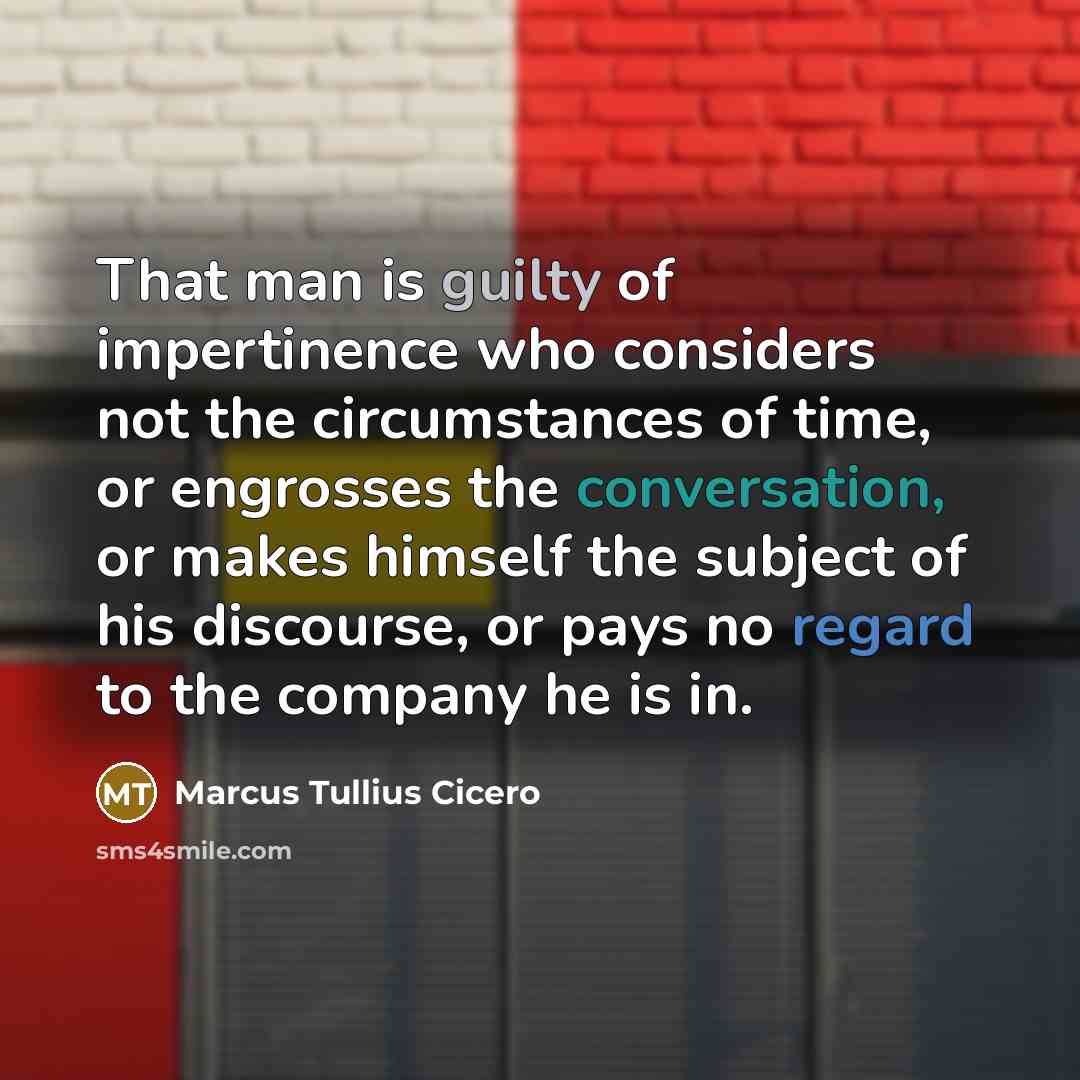 “That man is guilty of impertinence who considers not the circumstances of time, or engrosses the conversation, or makes himself the subject of his discourse, or pays no regard to the company he is in.” quote by Marcus Tullius Cicero