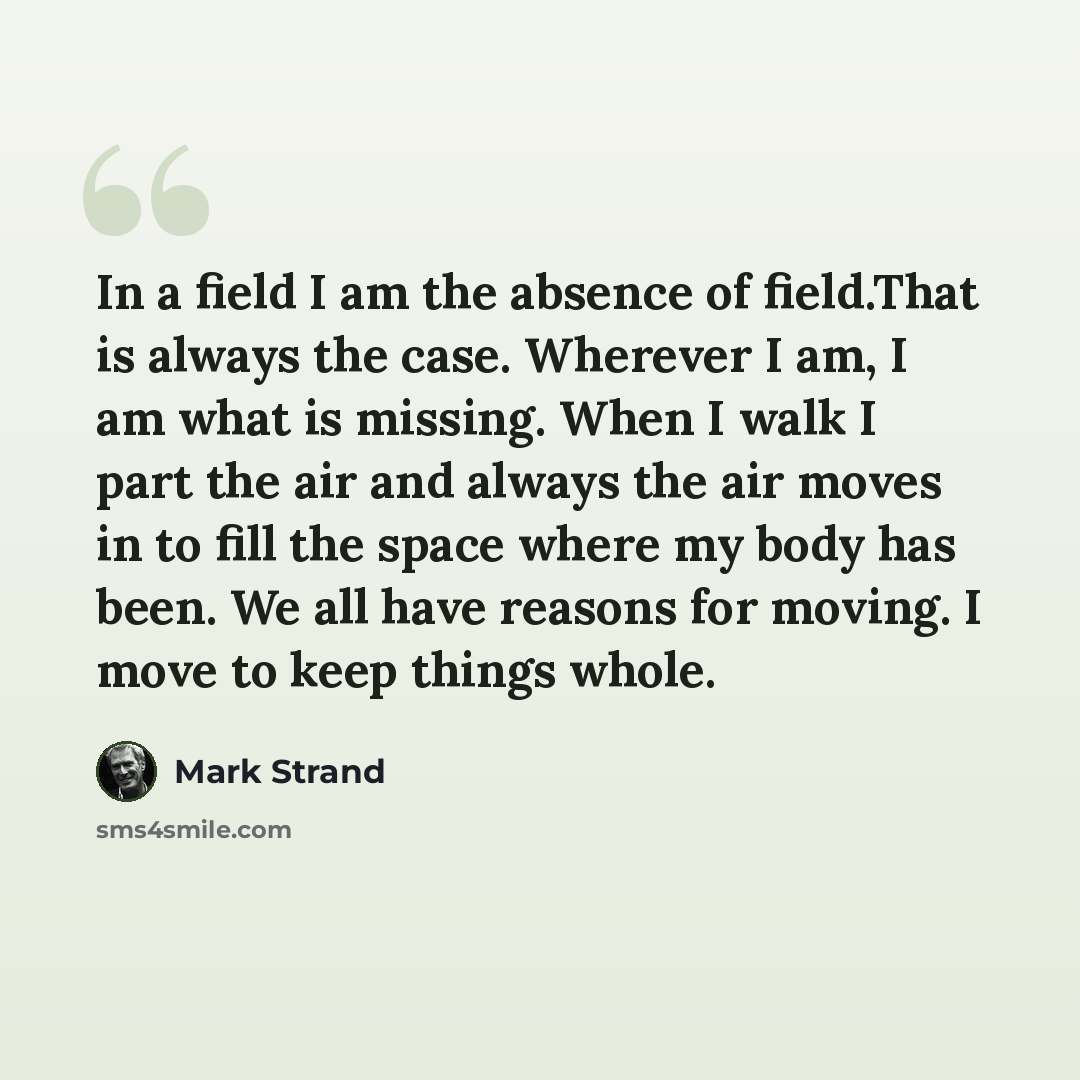 “In a field I am the absence of field.That is always the case. Wherever I am, I am what is missing. When I walk I part the air and always the air moves in to fill the space where my body has been. We all have reasons for moving. I move to keep things whole.” quote by Mark Strand