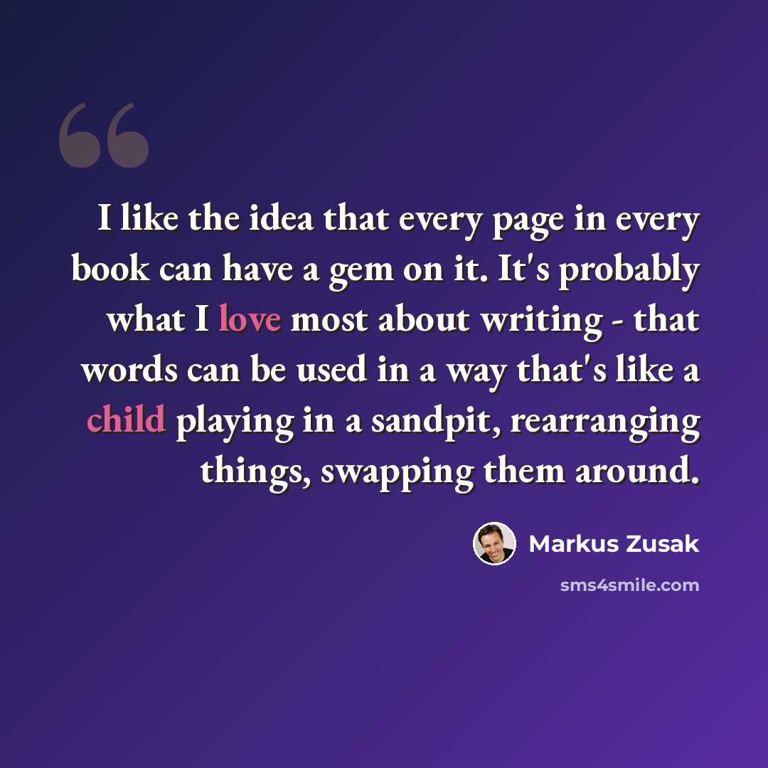 “I like the idea that every page in every book can have a gem on it. It's probably what I love most about writing - that words can be used in a way that's like a child playing in a sandpit, rearranging things, swapping them around.” quote by Markus Zusak