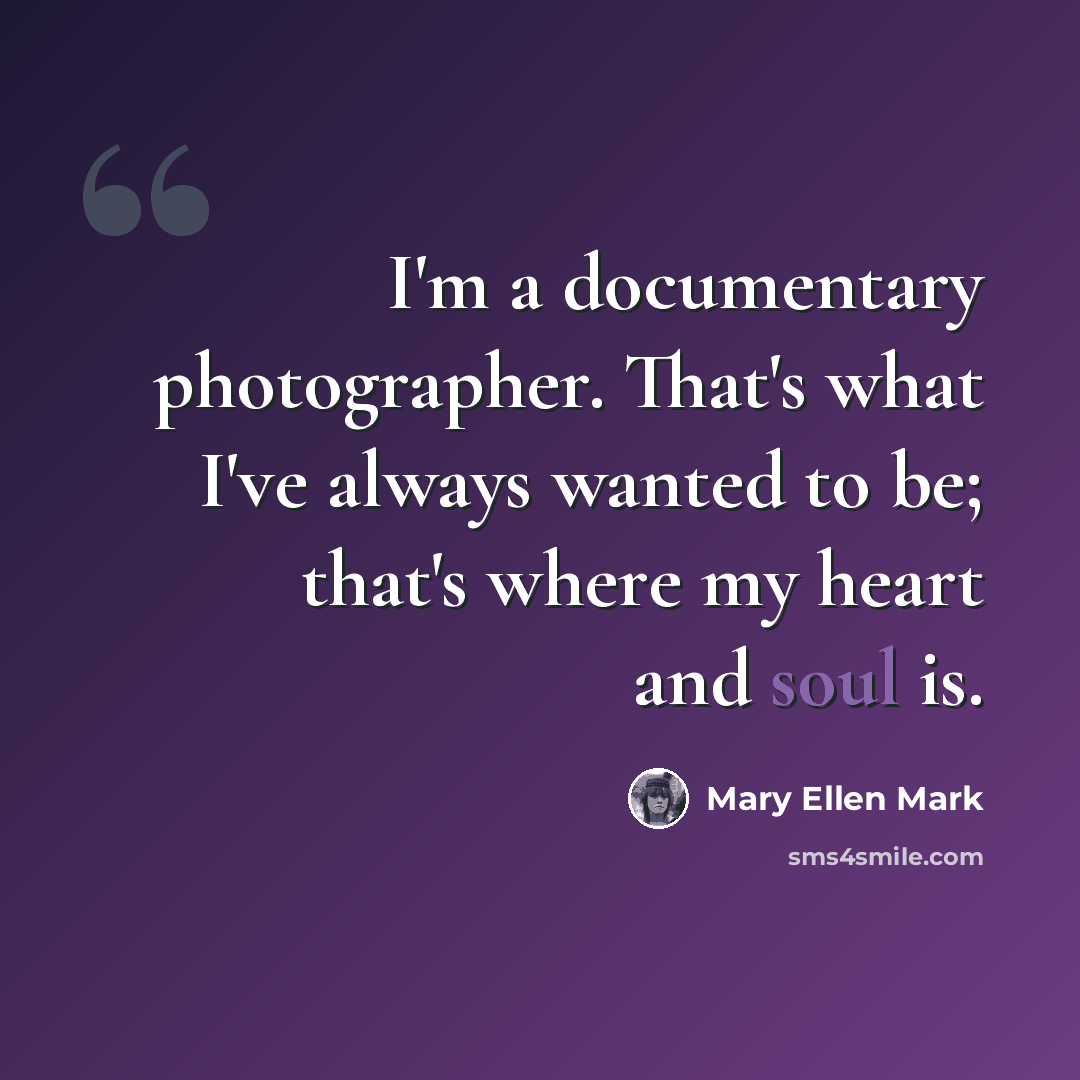 “I'm a documentary photographer. That's what I've always wanted to be; that's where my heart and soul is.” quote by Mary Ellen Mark