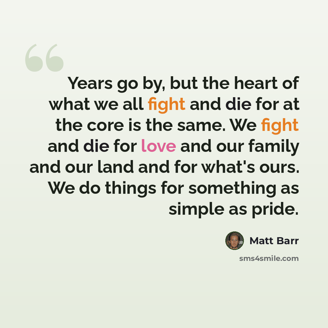 “Years go by, but the heart of what we all fight and die for at the core is the same. We fight and die for love and our family and our land and for what's ours. We do things for something as simple as pride.” quote by Matt Barr