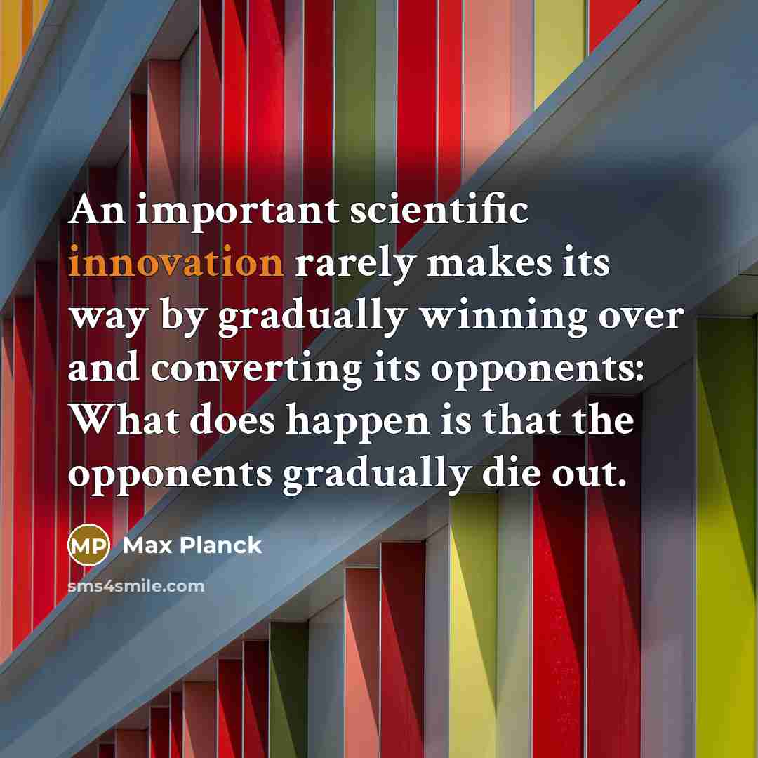 “An important scientific innovation rarely makes its way by gradually winning over and converting its opponents: What does happen is that the opponents gradually die out.” quote by Max Planck