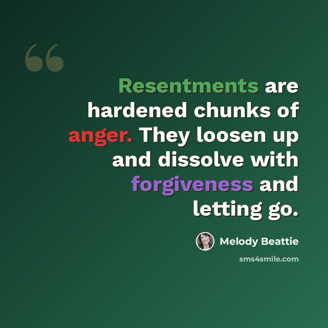 “Resentments are hardened chunks of anger. They loosen up and dissolve with forgiveness and letting go.” quote by Melody Beattie