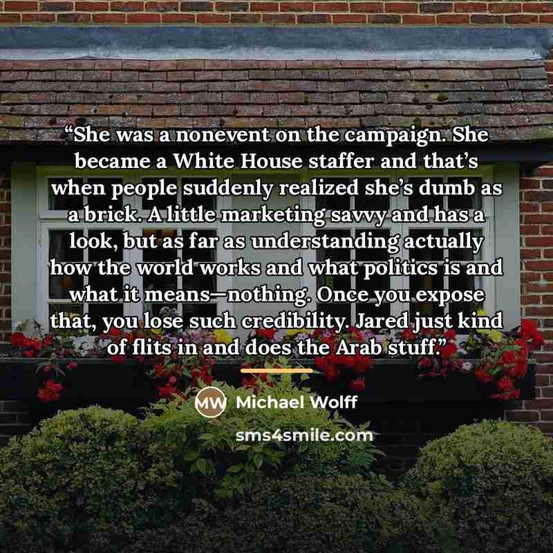 “She was a nonevent on the campaign. She became a White House staffer and that’s when people suddenly realized she’s dumb as a brick. A little marketing savvy and has a look, but as far as understanding actually how the world works and what politics is and what it means—nothing. Once you expose…” quote by Michael Wolff
