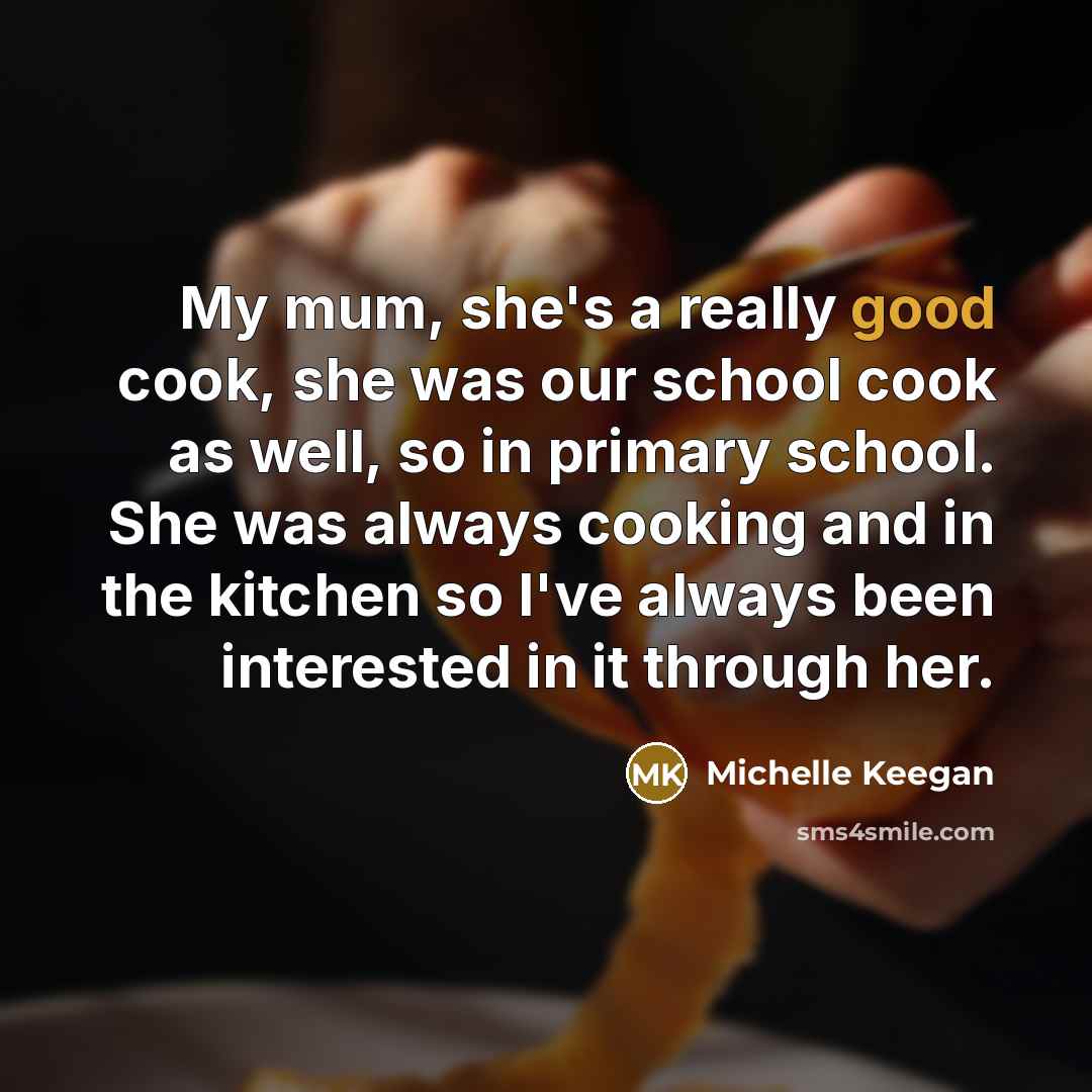 “My mum, she's a really good cook, she was our school cook as well, so in primary school. She was always cooking and in the kitchen so I've always been interested in it through her.” quote by Michelle Keegan