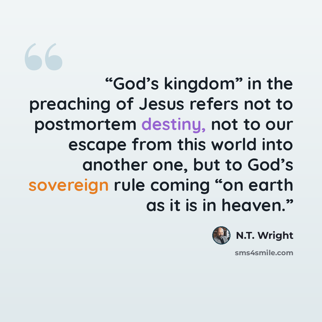 “God’s kingdom” in the preaching of Jesus refers not to postmortem destiny, not to our escape from this world into another one, but to God’s sovereign rule coming “on earth as it is in heaven.” quote by N.T. Wright