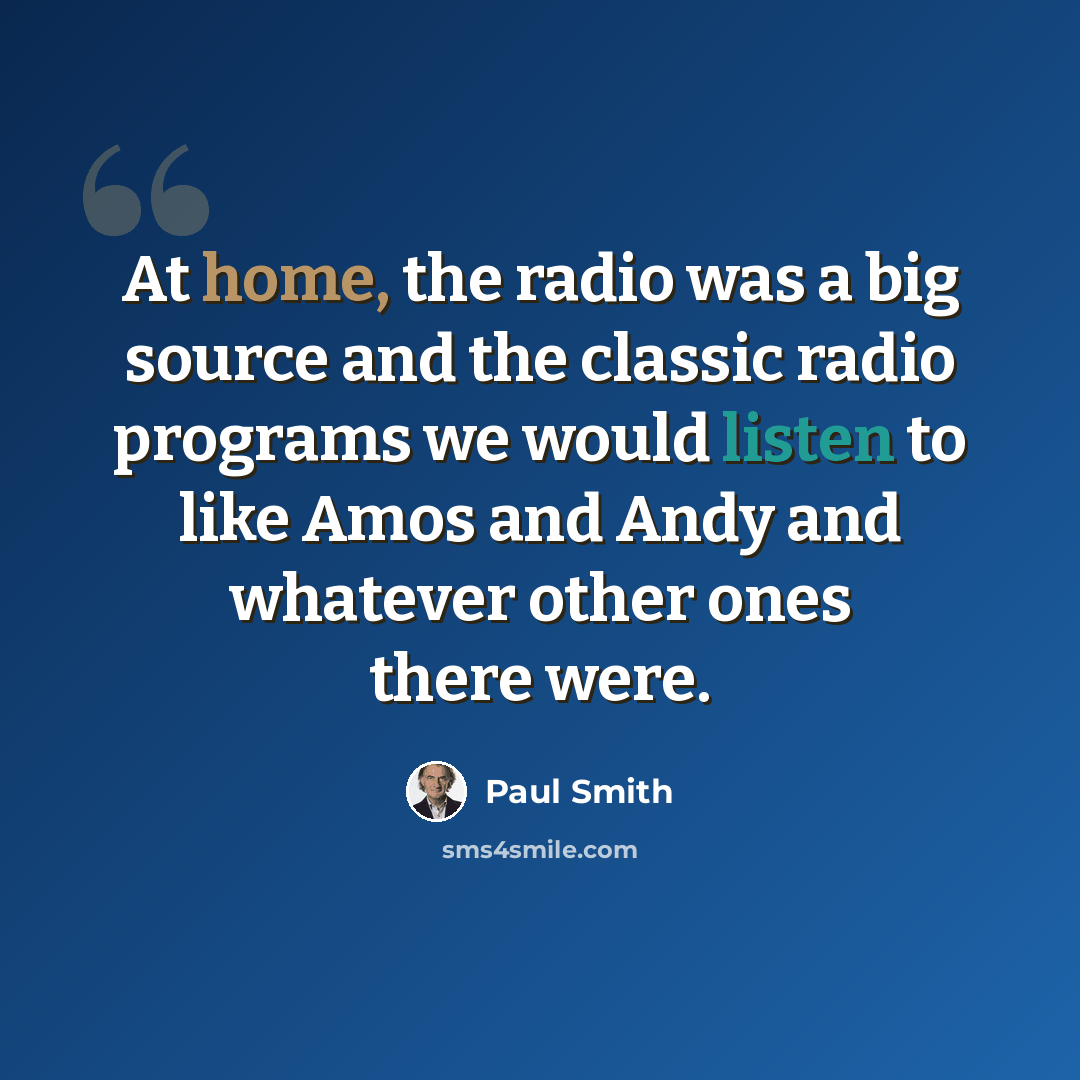 “At home, the radio was a big source and the classic radio programs we would listen to like Amos and Andy and whatever other ones there were.” quote by Paul Smith