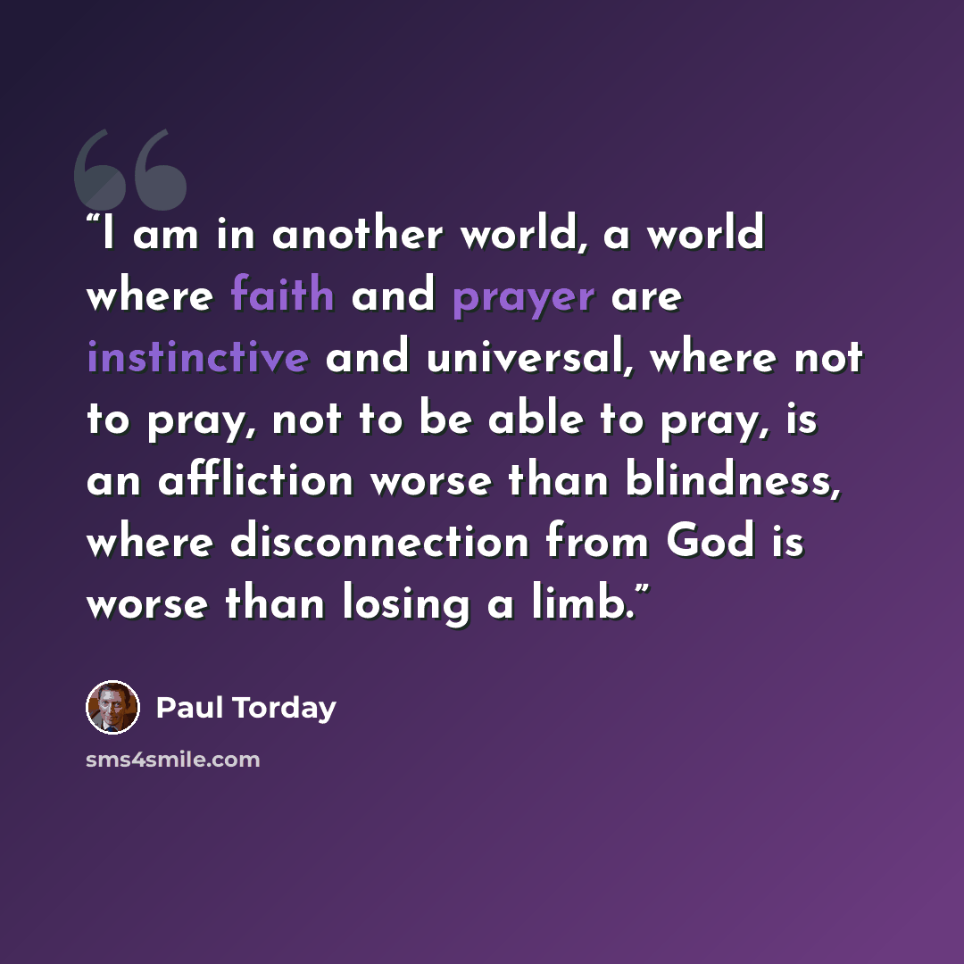 “I am in another world, a world where faith and prayer are instinctive and universal, where not to pray, not to be able to pray, is an affliction worse than blindness, where disconnection from God is worse than losing a limb.” quote by Paul Torday