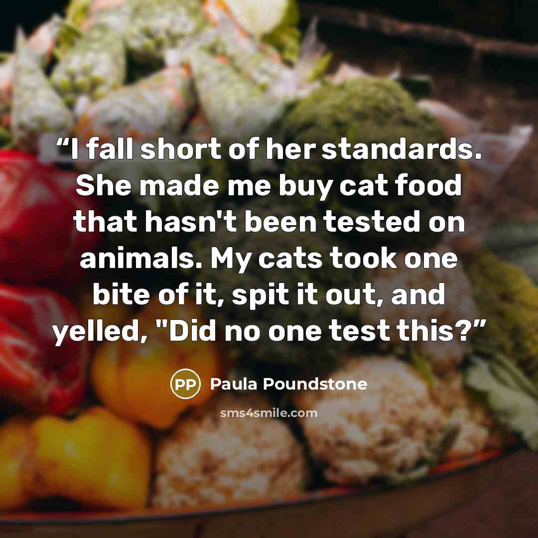 “I fall short of her standards. She made me buy cat food that hasn't been tested on animals. My cats took one bite of it, spit it out, and yelled, "Did no one test this?” quote by Paula Poundstone