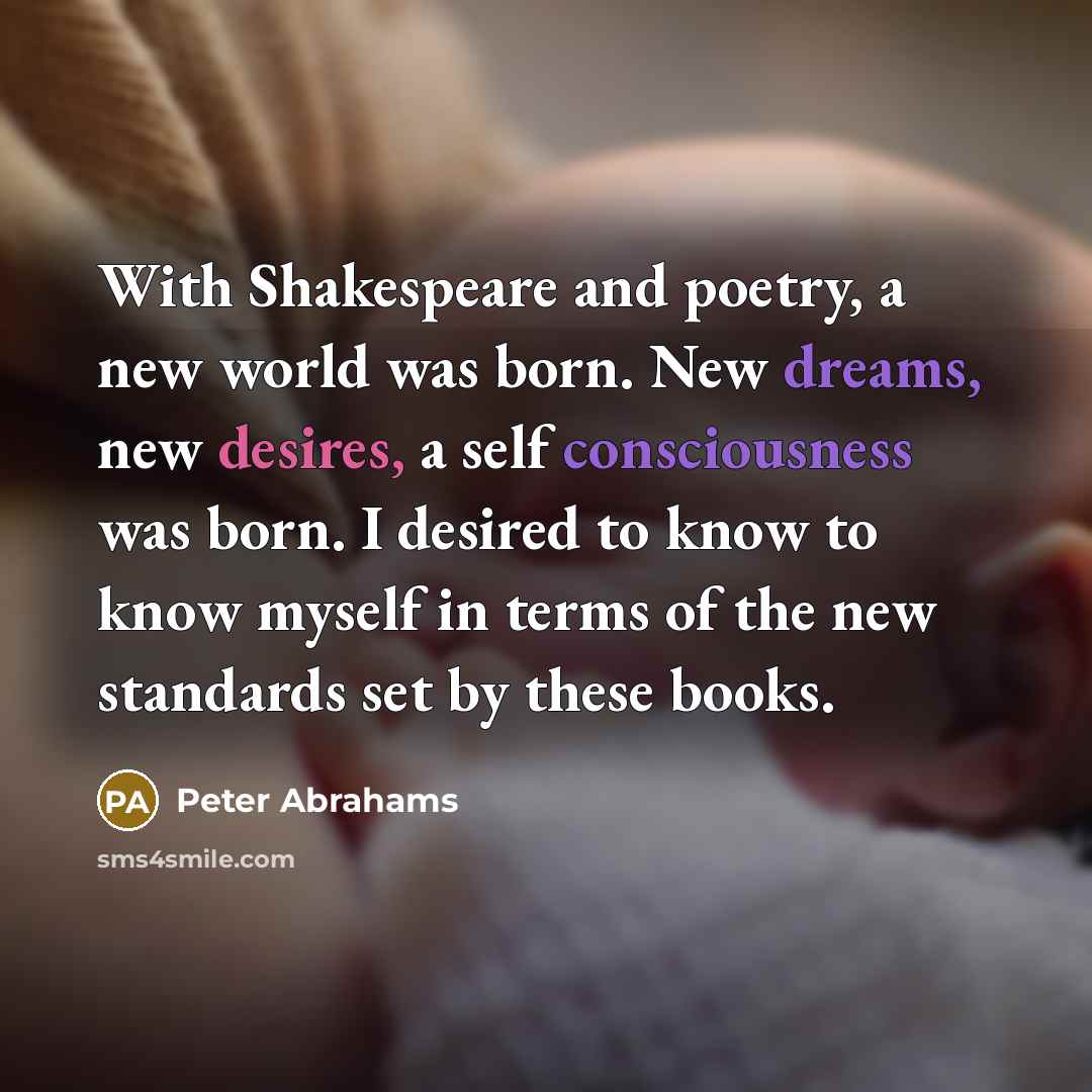 “With Shakespeare and poetry, a new world was born. New dreams, new desires, a self consciousness was born. I desired to know to know myself in terms of the new standards set by these books.” quote by Peter Abrahams