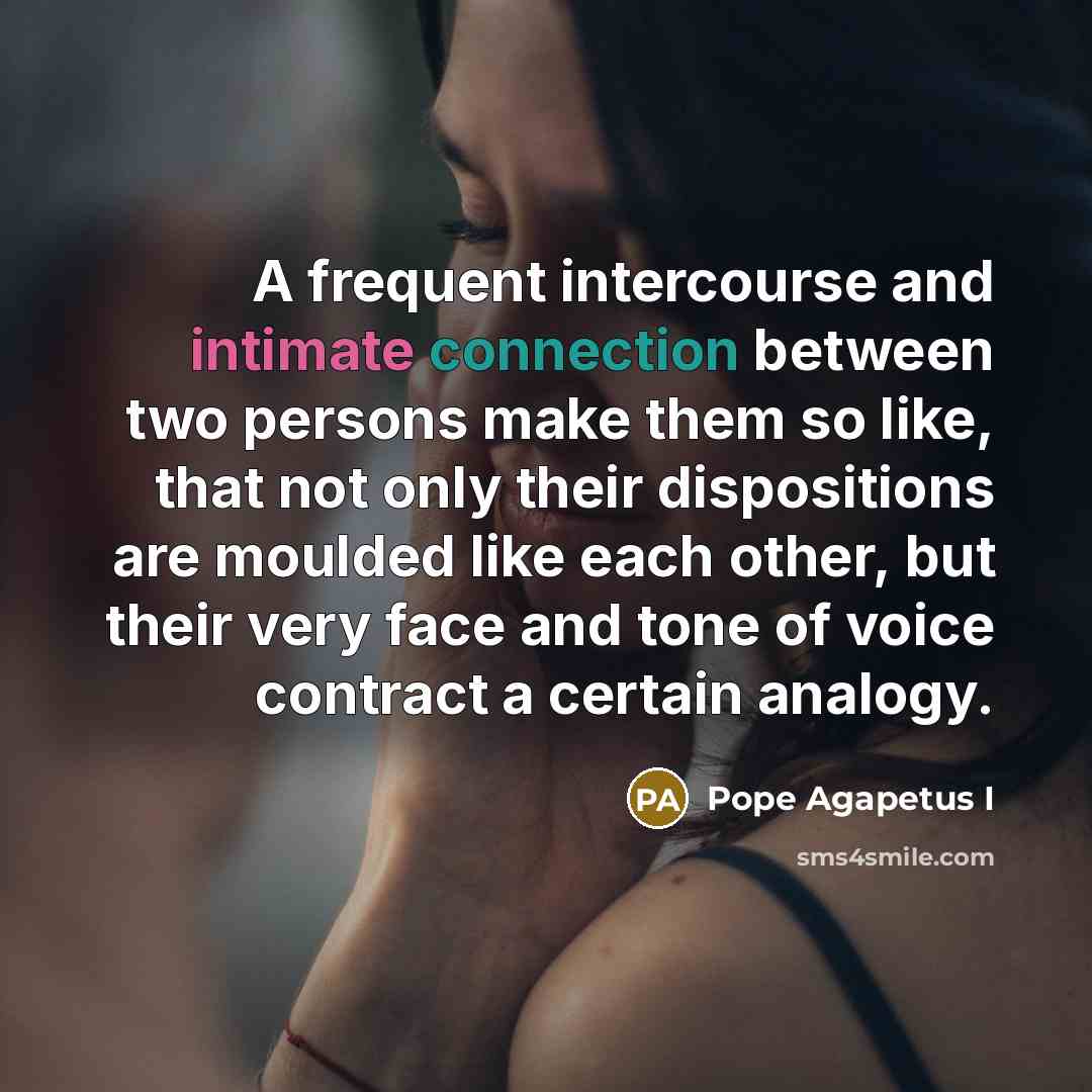 “A frequent intercourse and intimate connection between two persons make them so like, that not only their dispositions are moulded like each other, but their very face and tone of voice contract a certain analogy.” quote by Pope Agapetus I