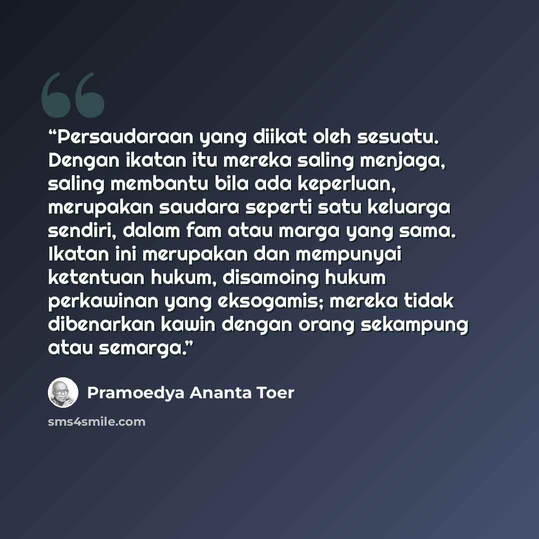 “Persaudaraan yang diikat oleh sesuatu. Dengan ikatan itu mereka saling menjaga, saling membantu bila ada keperluan, merupakan saudara seperti satu keluarga sendiri, dalam fam atau marga yang sama. Ikatan ini merupakan dan mempunyai ketentuan hukum, disamoing hukum perkawinan yang eksogamis; mereka…” quote by Pramoedya Ananta Toer