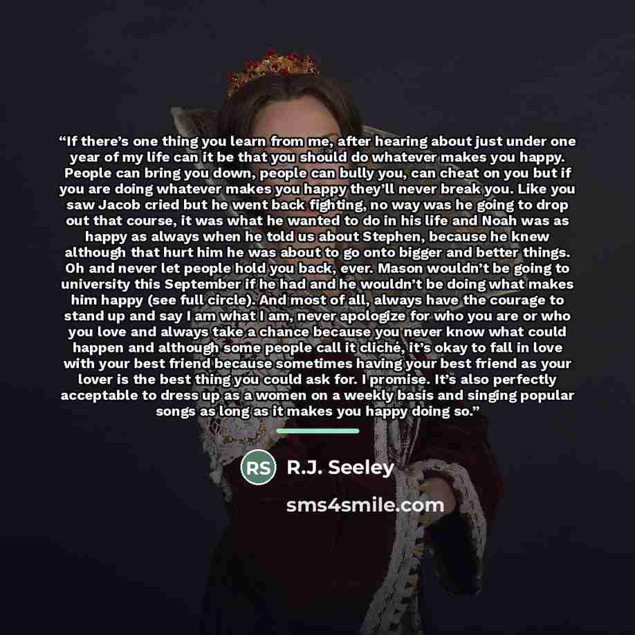 “If there’s one thing you learn from me, after hearing about just under one year of my life can it be that you should do whatever makes you happy. People can bring you down, people can bully you, can cheat on you but if you are doing whatever makes you happy they’ll never break you. Like you saw…” quote by R.J. Seeley