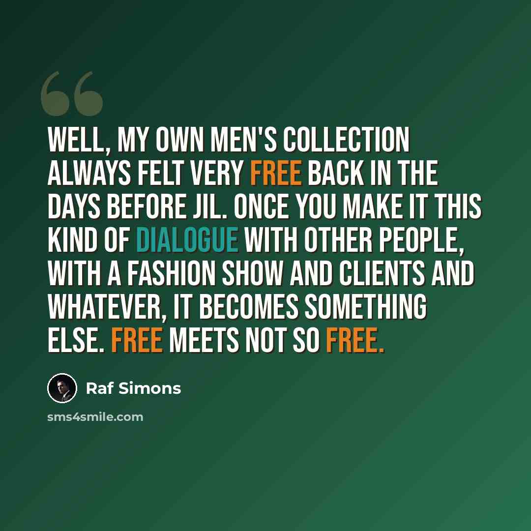“Well, my own men's collection always felt very free back in the days before Jil. Once you make it this kind of dialogue with other people, with a fashion show and clients and whatever, it becomes something else. Free meets not so free.” quote by Raf Simons