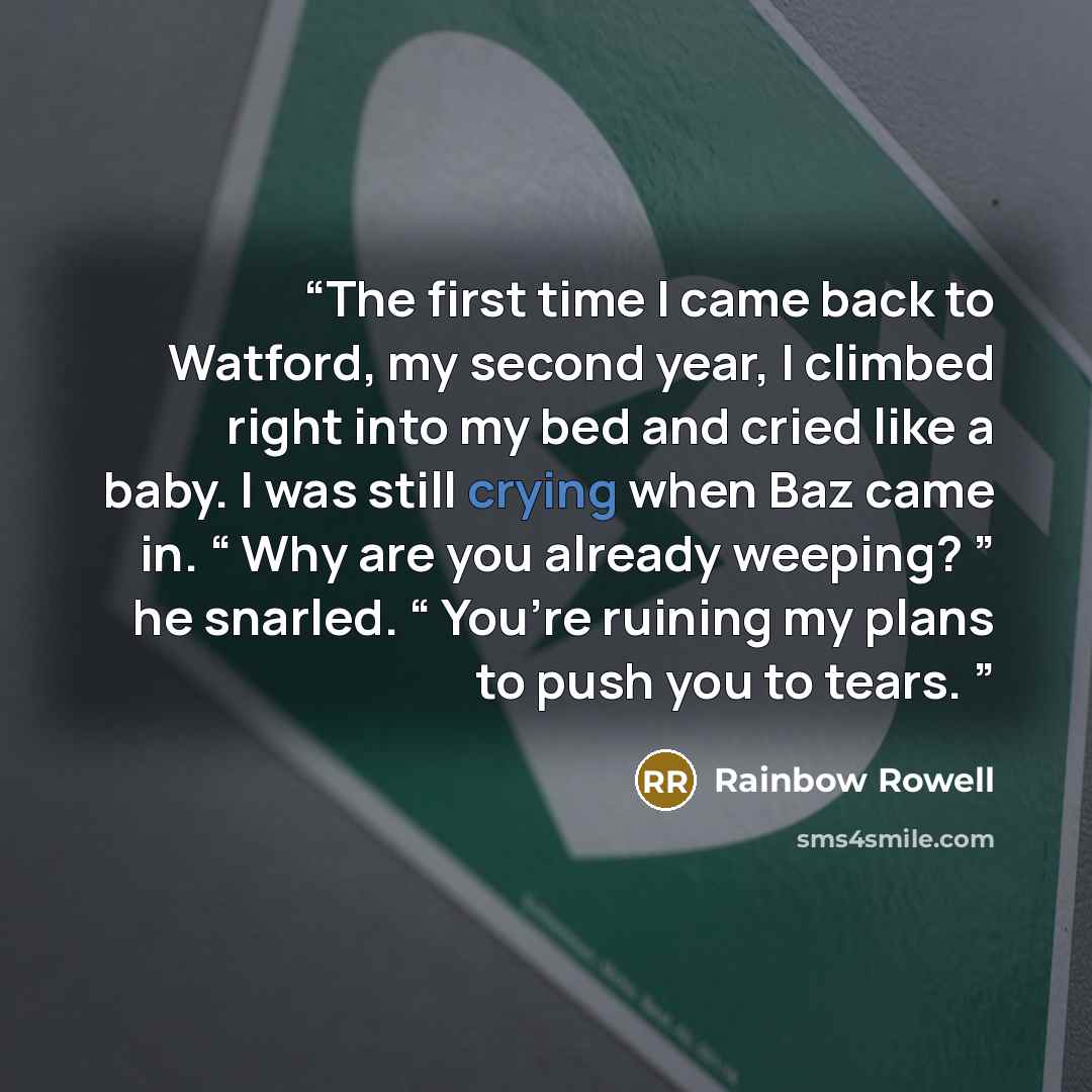 “The first time I came back to Watford, my second year, I climbed right into my bed and cried like a baby. I was still crying when Baz came in. “ Why are you already weeping? ” he snarled. “ You’re ruining my plans to push you to tears.” quote by Rainbow Rowell