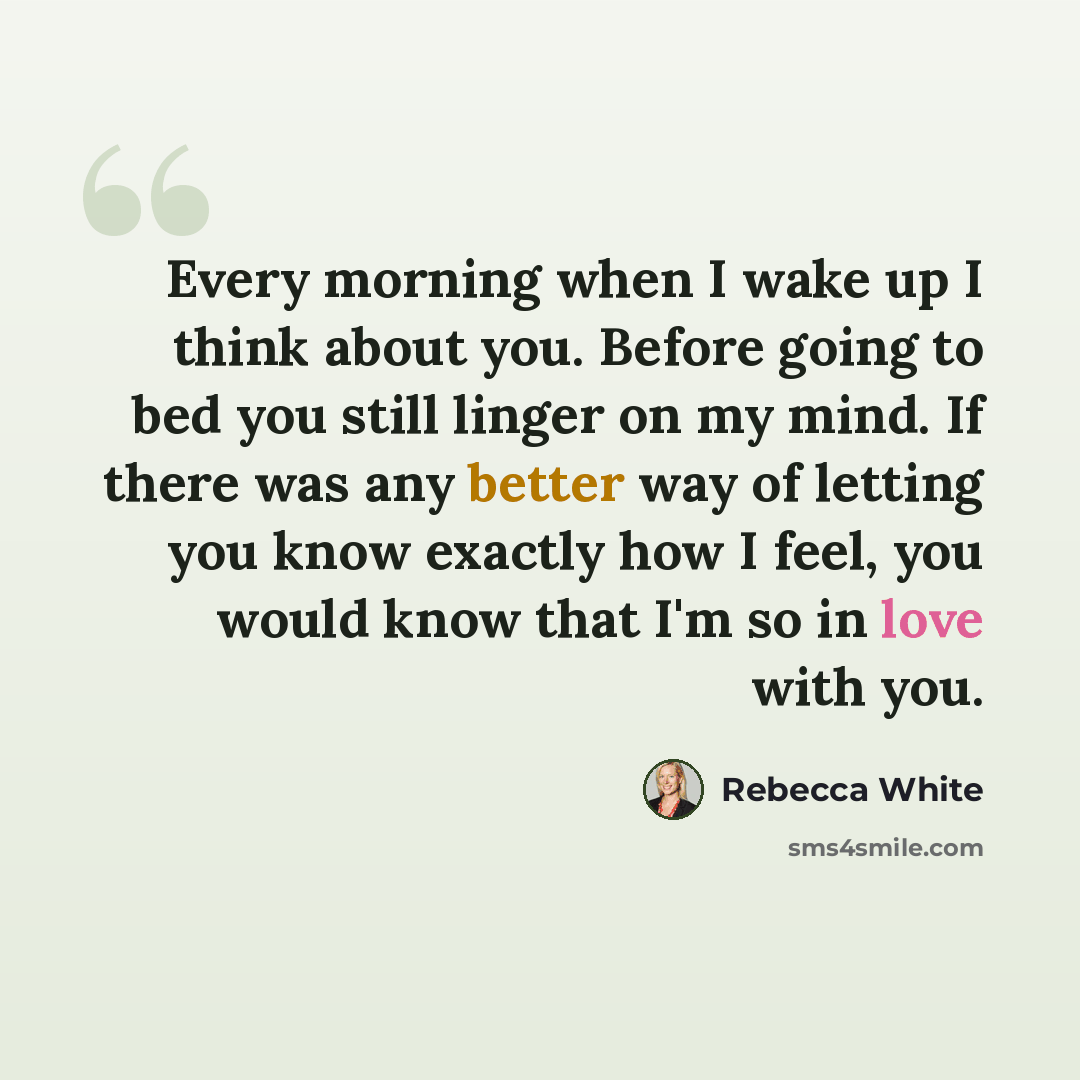 “Every morning when I wake up I think about you. Before going to bed you still linger on my mind. If there was any better way of letting you know exactly how I feel, you would know that I'm so in love with you.” quote by Rebecca White