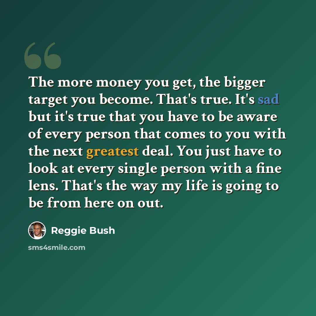 “The more money you get, the bigger target you become. That's true. It's sad but it's true that you have to be aware of every person that comes to you with the next greatest deal. You just have to look at every single person with a fine lens. That's the way my life is going to be from here on out.” quote by Reggie Bush