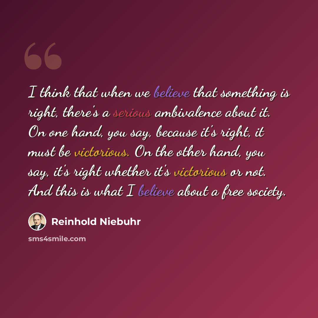 “I think that when we believe that something is right, there's a serious ambivalence about it. On one hand, you say, because it's right, it must be victorious. On the other hand, you say, it's right whether it's victorious or not. And this is what I believe about a free society.” quote by Reinhold Niebuhr