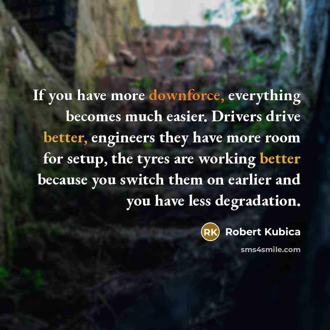 “If you have more downforce, everything becomes much easier. Drivers drive better, engineers they have more room for setup, the tyres are working better because you switch them on earlier and you have less degradation.” quote by Robert Kubica