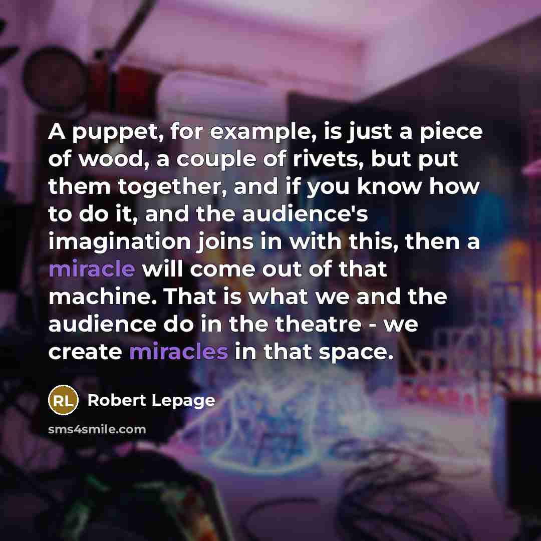 “A puppet, for example, is just a piece of wood, a couple of rivets, but put them together, and if you know how to do it, and the audience's imagination joins in with this, then a miracle will come out of that machine. That is what we and the audience do in the theatre - we create miracles in that…” quote by Robert Lepage