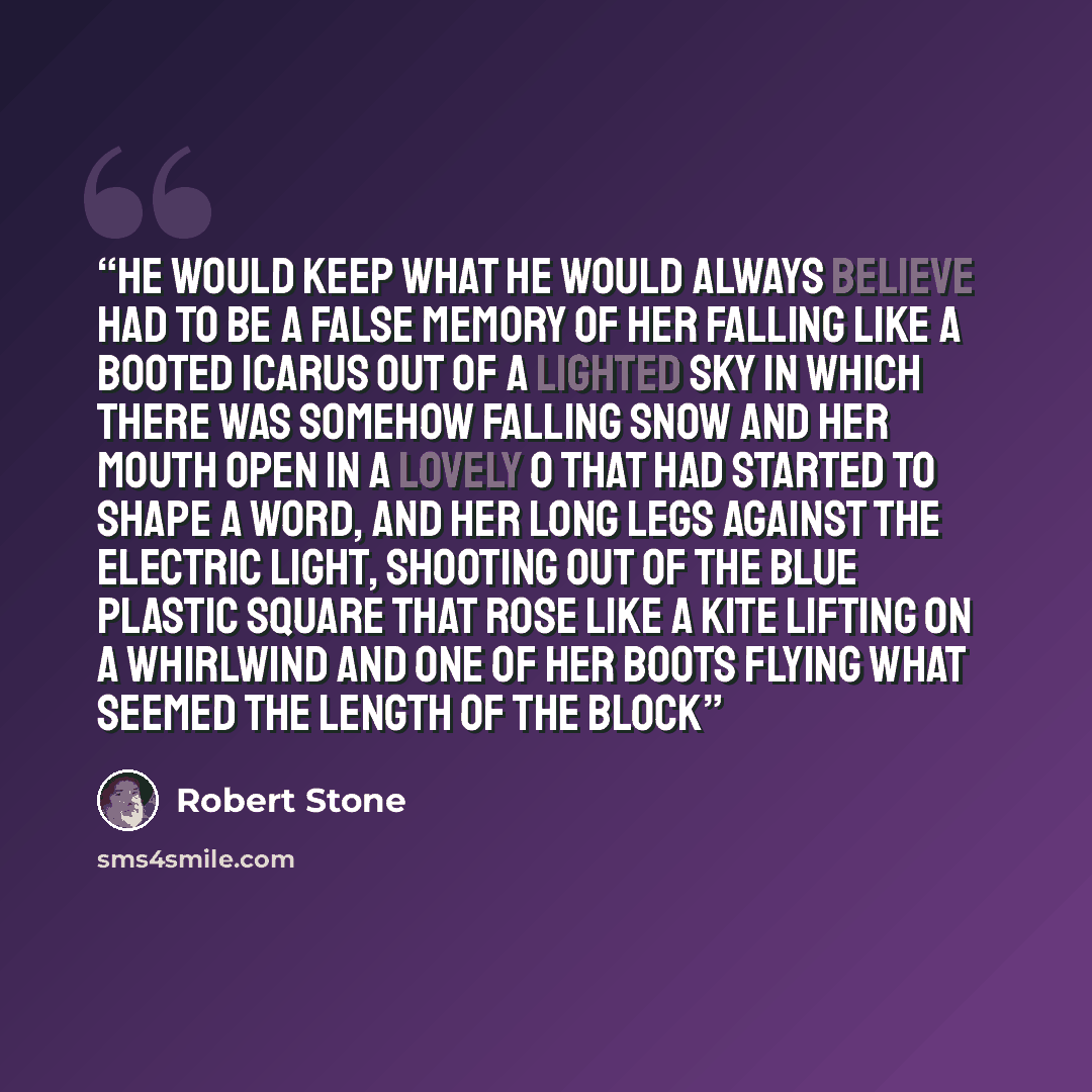 “He would keep what he would always believe had to be a false memory of her falling like a booted Icarus out of a lighted sky in which there was somehow falling snow and her mouth open in a lovely O that had started to shape a word, and her long legs against the electric light, shooting out of the…” quote by Robert Stone