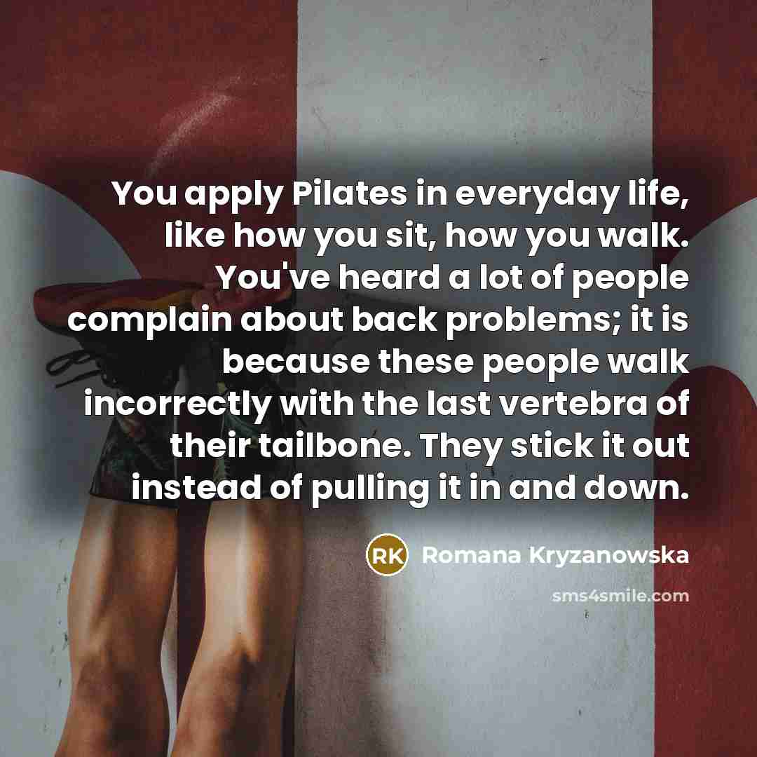 “You apply Pilates in everyday life, like how you sit, how you walk. You've heard a lot of people complain about back problems; it is because these people walk incorrectly with the last vertebra of their tailbone. They stick it out instead of pulling it in and down.” quote by Romana Kryzanowska