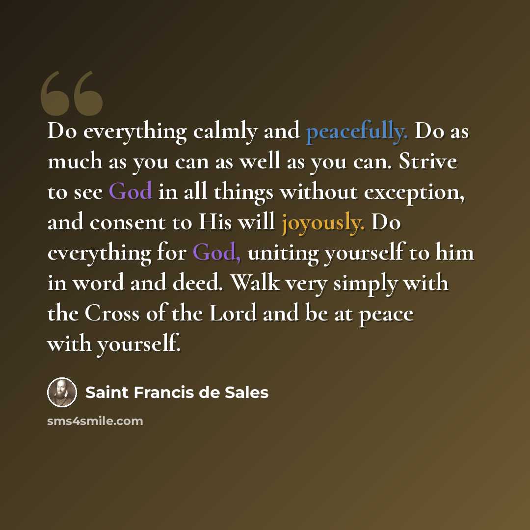 “Do everything calmly and peacefully. Do as much as you can as well as you can. Strive to see God in all things without exception, and consent to His will joyously. Do everything for God, uniting yourself to him in word and deed. Walk very simply with the Cross of the Lord and be at peace with…” quote by Saint Francis de Sales
