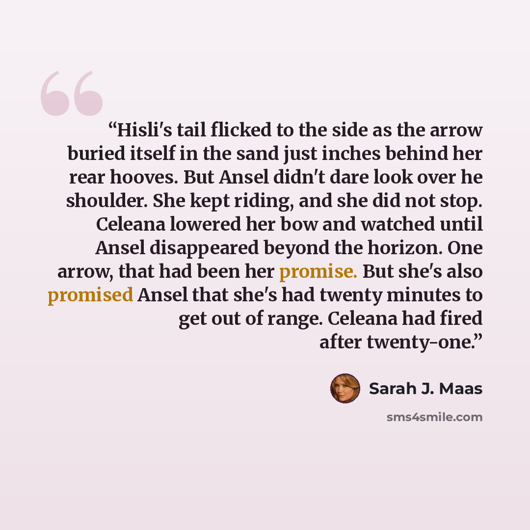 “Hisli's tail flicked to the side as the arrow buried itself in the sand just inches behind her rear hooves. But Ansel didn't dare look over he shoulder. She kept riding, and she did not stop. Celeana lowered her bow and watched until Ansel disappeared beyond the horizon. One arrow, that had been…” quote by Sarah J. Maas