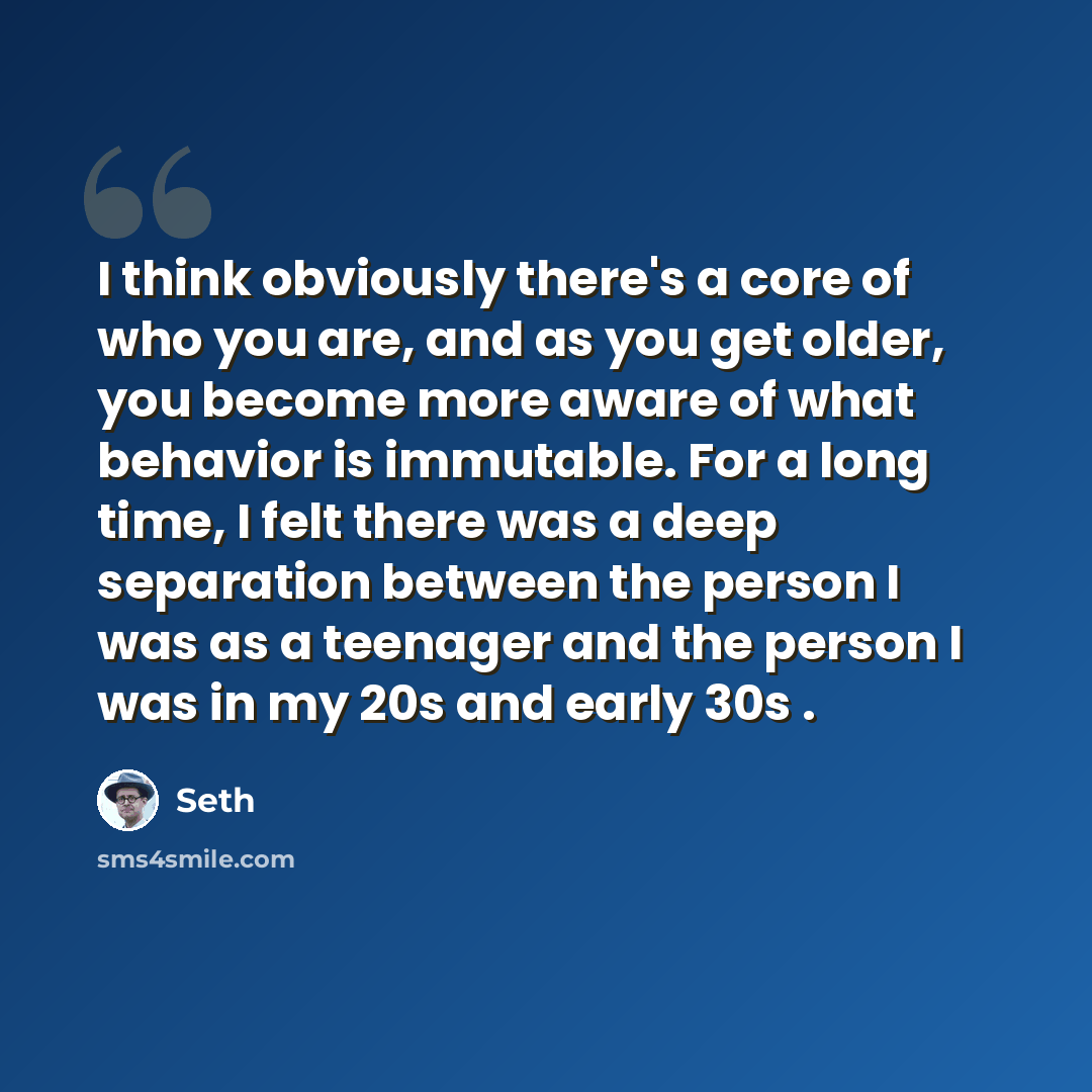 “I think obviously there's a core of who you are, and as you get older, you become more aware of what behavior is immutable. For a long time, I felt there was a deep separation between the person I was as a teenager and the person I was in my 20s and early 30s .” quote by Seth