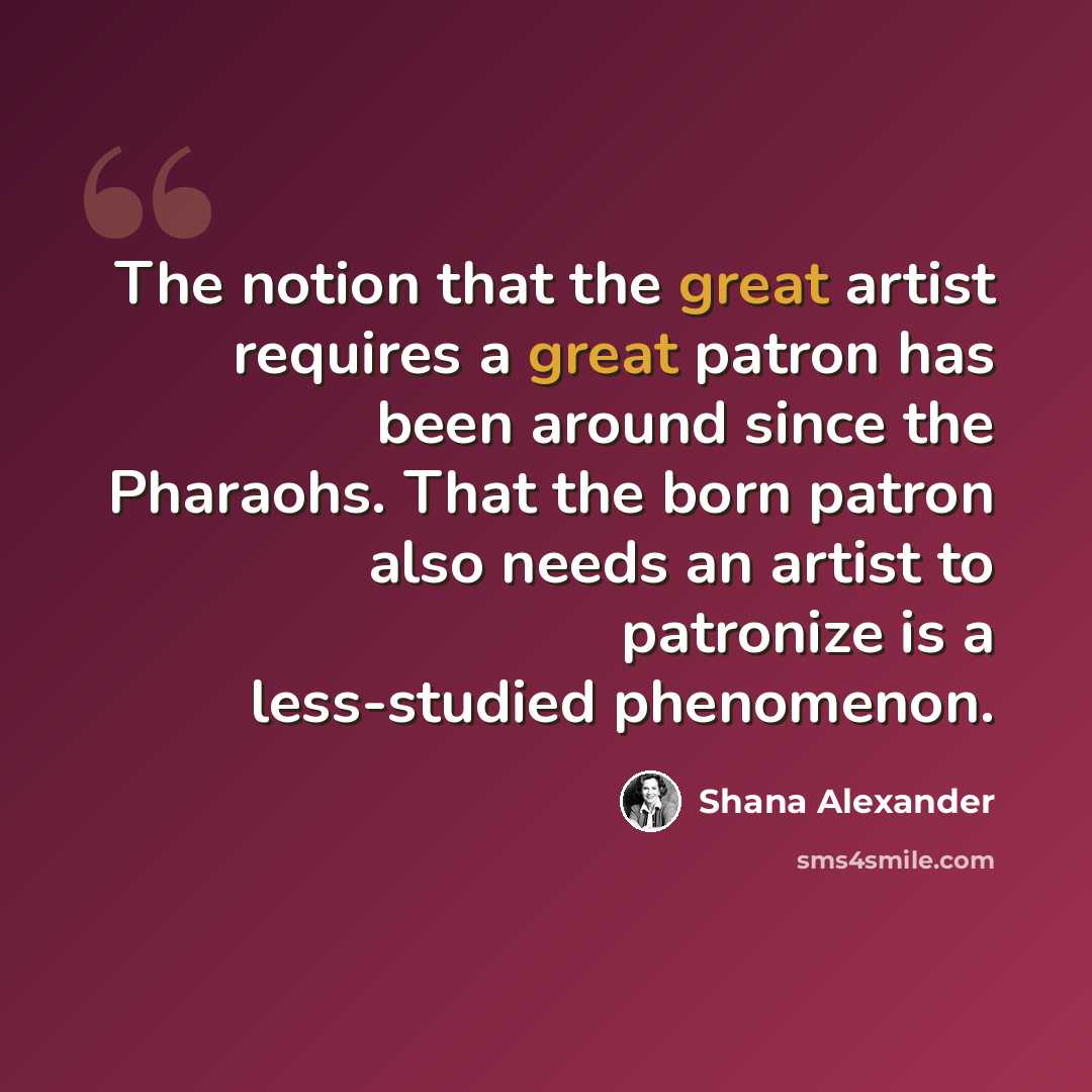 “The notion that the great artist requires a great patron has been around since the Pharaohs. That the born patron also needs an artist to patronize is a less-studied phenomenon.” quote by Shana Alexander