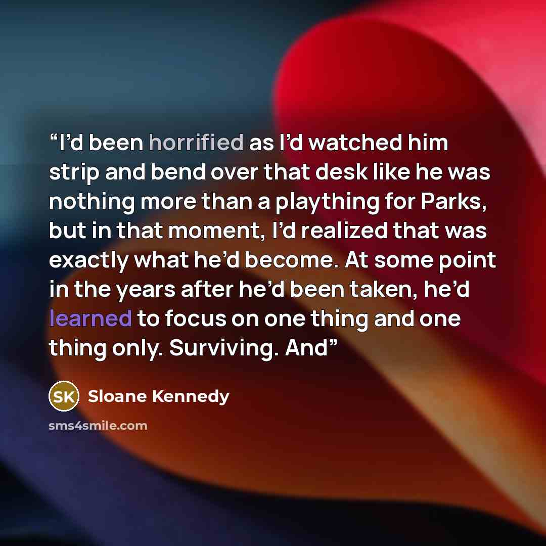 “I’d been horrified as I’d watched him strip and bend over that desk like he was nothing more than a plaything for Parks, but in that moment, I’d realized that was exactly what he’d become. At some point in the years after he’d been taken, he’d learned to focus on one thing and one thing only…” quote by Sloane Kennedy
