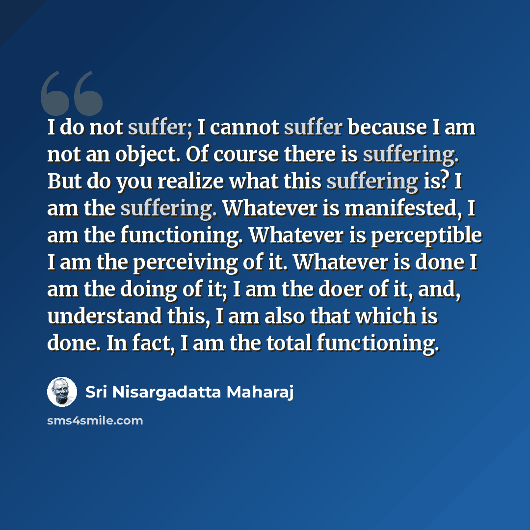 “I do not suffer; I cannot suffer because I am not an object. Of course there is suffering. But do you realize what this suffering is? I am the suffering. Whatever is manifested, I am the functioning. Whatever is perceptible I am the perceiving of it. Whatever is done I am the doing of it; I am the…” quote by Sri Nisargadatta Maharaj