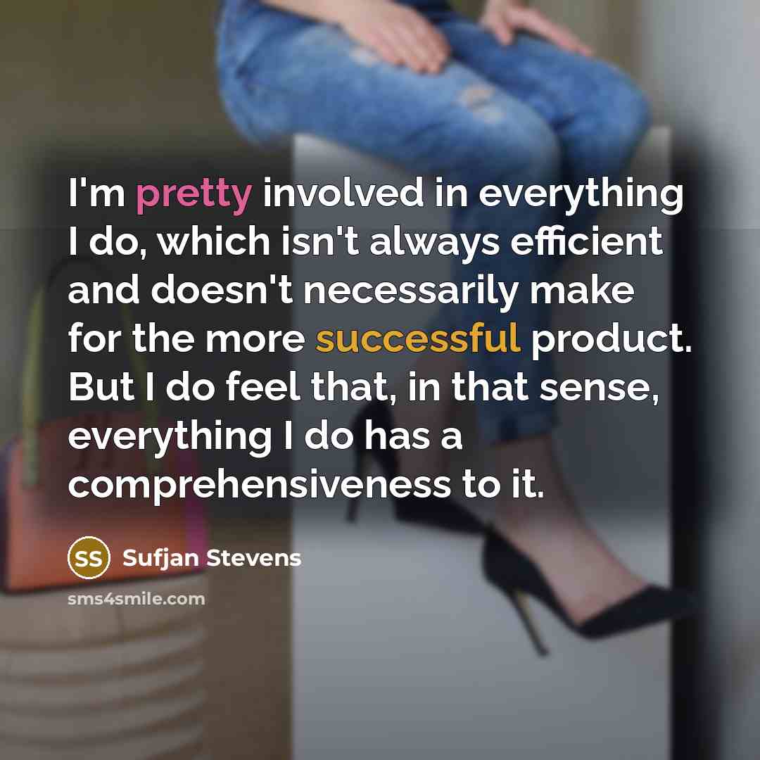 “I'm pretty involved in everything I do, which isn't always efficient and doesn't necessarily make for the more successful product. But I do feel that, in that sense, everything I do has a comprehensiveness to it.” quote by Sufjan Stevens