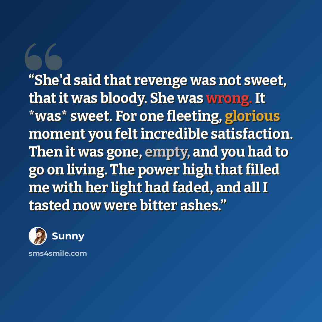 “She'd said that revenge was not sweet, that it was bloody. She was wrong. It *was* sweet. For one fleeting, glorious moment you felt incredible satisfaction. Then it was gone, empty, and you had to go on living. The power high that filled me with her light had faded, and all I tasted now were…” quote by Sunny