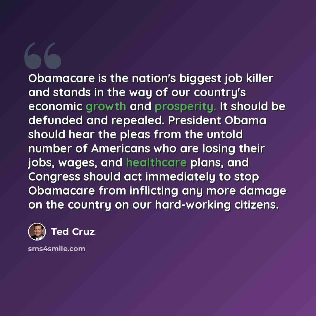 “Obamacare is the nation's biggest job killer and stands in the way of our country's economic growth and prosperity. It should be defunded and repealed. President Obama should hear the pleas from the untold number of Americans who are losing their jobs, wages, and healthcare plans, and Congress…” quote by Ted Cruz
