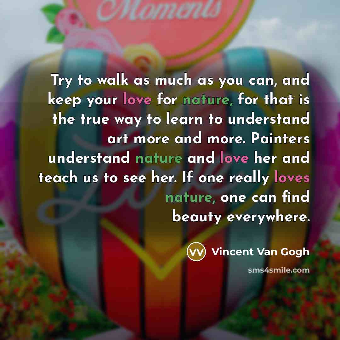 “Try to walk as much as you can, and keep your love for nature, for that is the true way to learn to understand art more and more. Painters understand nature and love her and teach us to see her. If one really loves nature, one can find beauty everywhere.” quote by Vincent Van Gogh
