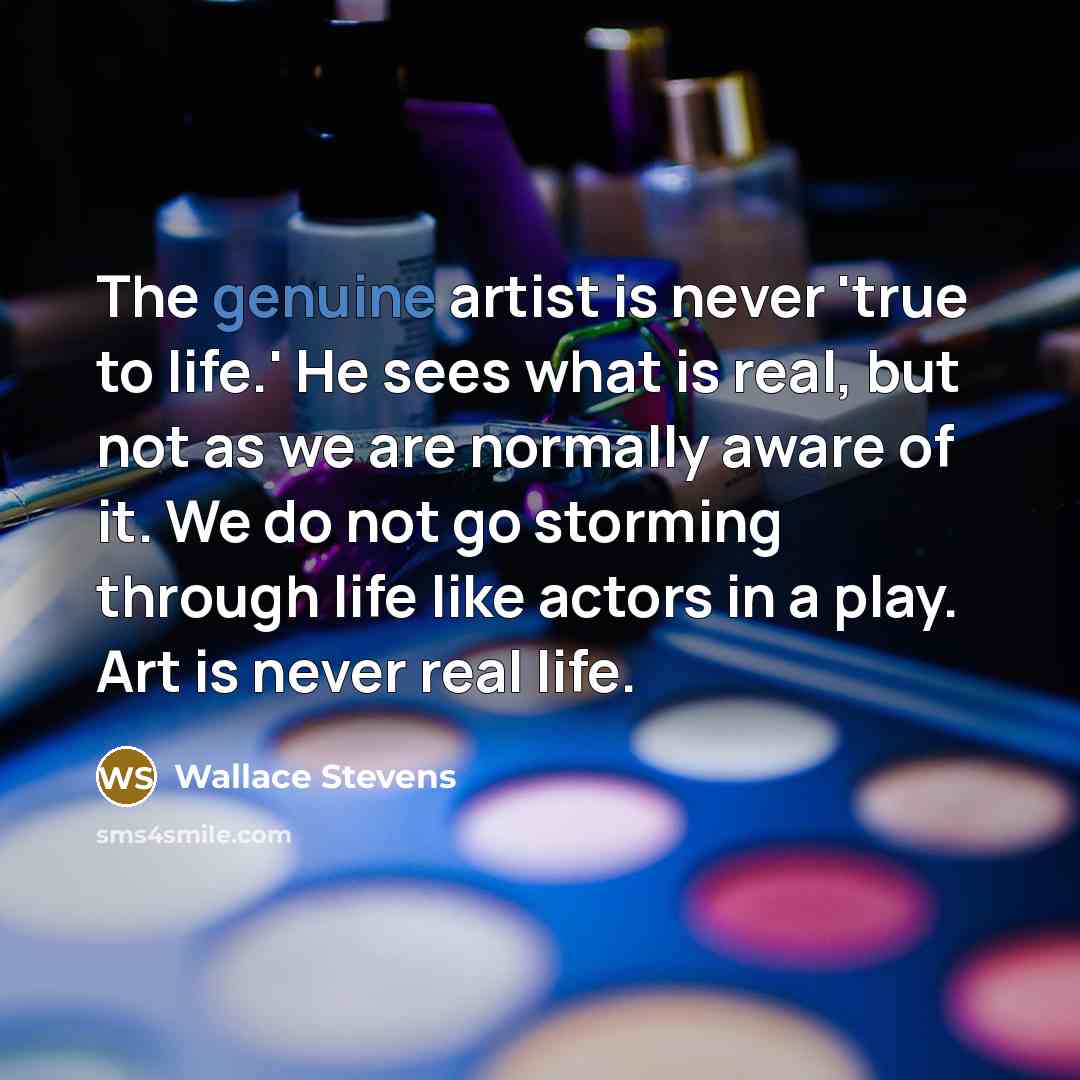 “The genuine artist is never 'true to life.' He sees what is real, but not as we are normally aware of it. We do not go storming through life like actors in a play. Art is never real life.” quote by Wallace Stevens