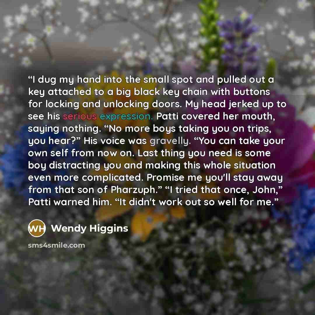 “I dug my hand into the small spot and pulled out a key attached to a big black key chain with buttons for locking and unlocking doors. My head jerked up to see his serious expression. Patti covered her mouth, saying nothing. “No more boys taking you on trips, you hear?” His voice was gravelly…” quote by Wendy Higgins