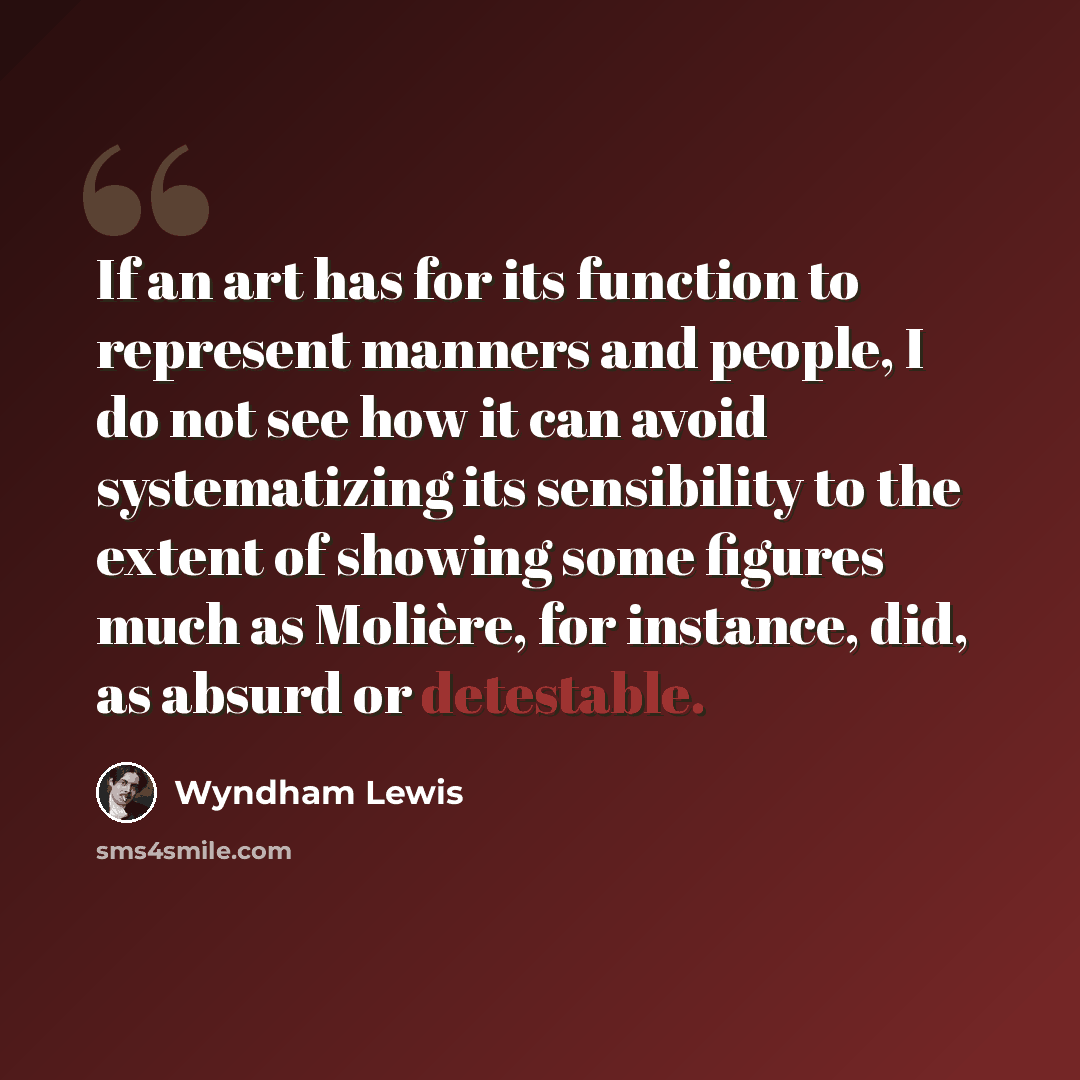 “If an art has for its function to represent manners and people, I do not see how it can avoid systematizing its sensibility to the extent of showing some figures much as Molière, for instance, did, as absurd or detestable.” quote by Wyndham Lewis