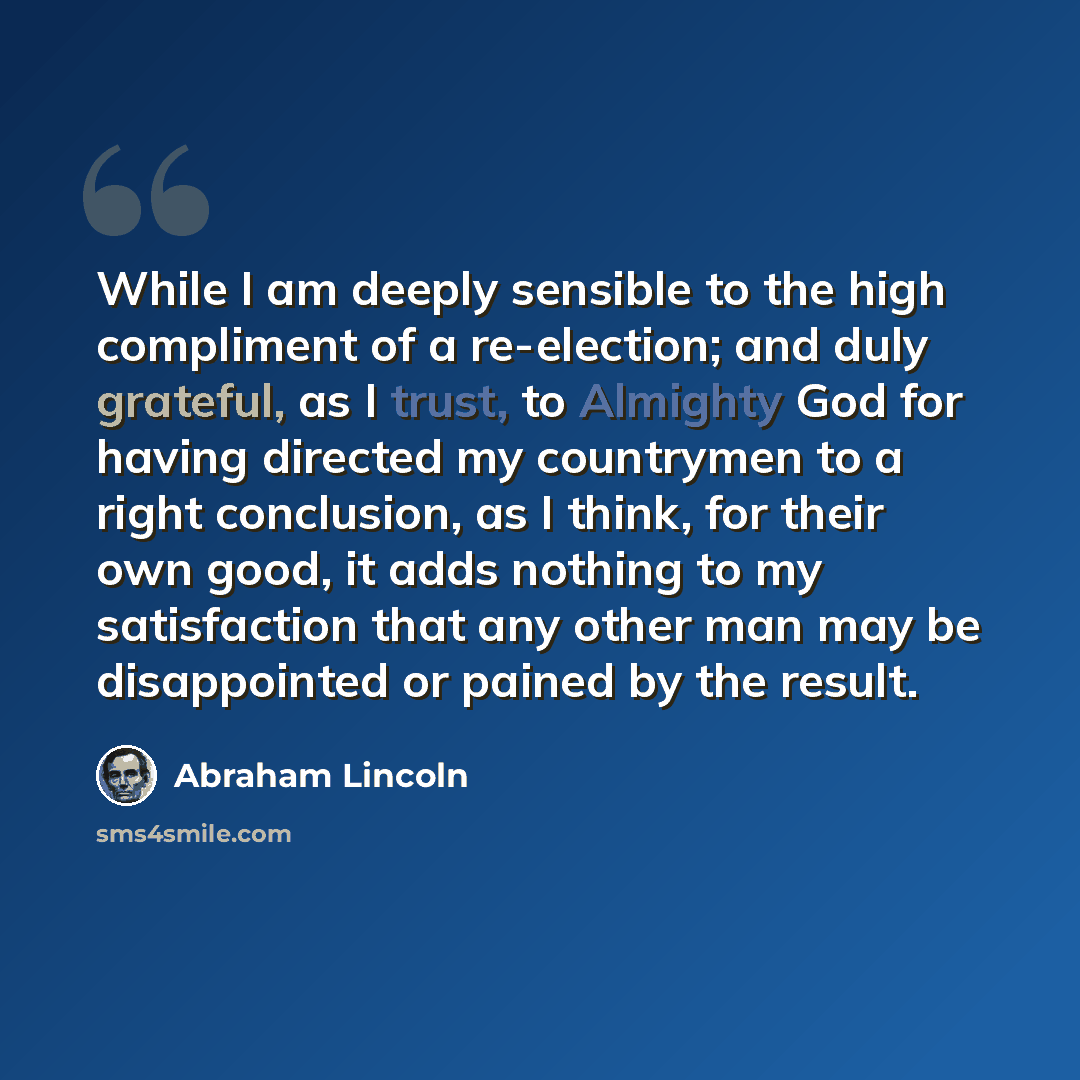“While I am deeply sensible to the high compliment of a re-election; and duly grateful, as I trust, to Almighty God for having directed my countrymen to a right conclusion, as I think, for their own good, it adds nothing to my satisfaction that any other man may be disappointed or pained by the…” quote by Abraham Lincoln