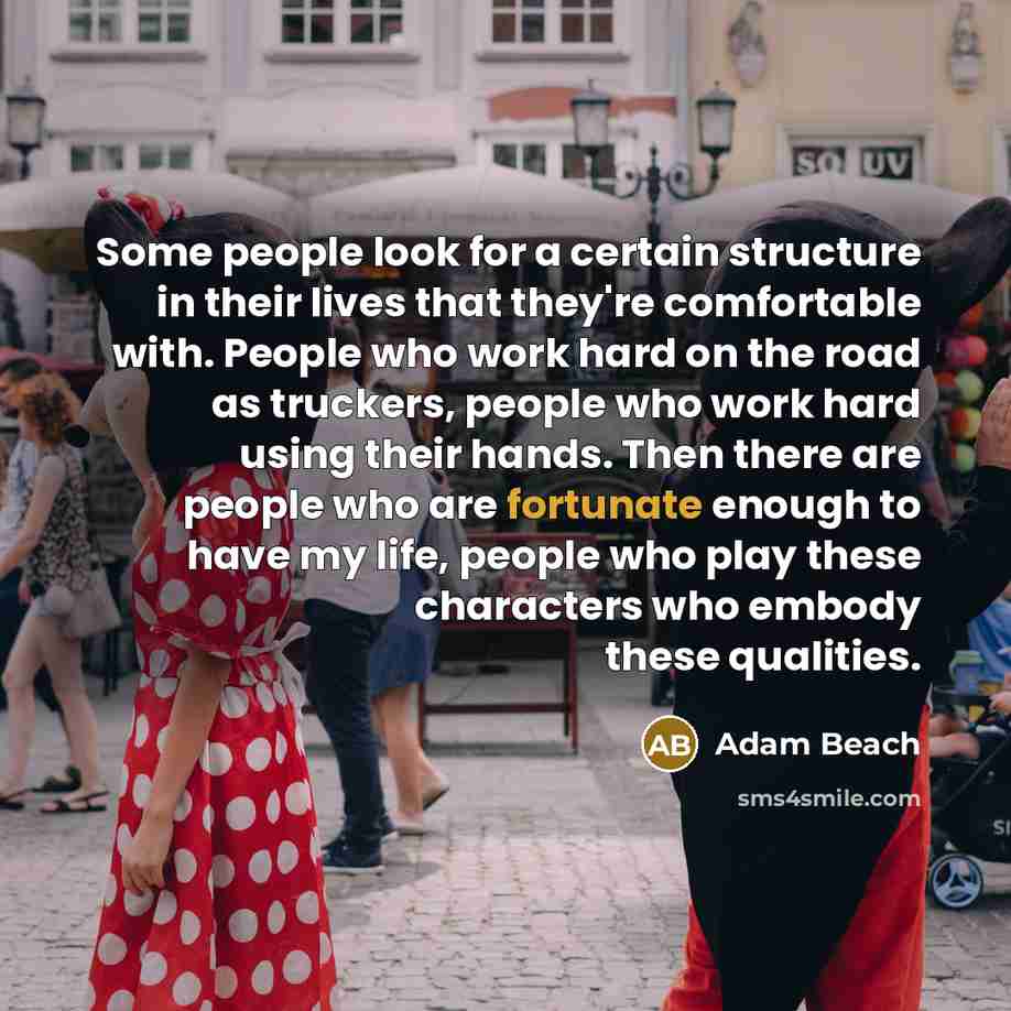 “Some people look for a certain structure in their lives that they're comfortable with. People who work hard on the road as truckers, people who work hard using their hands. Then there are people who are fortunate enough to have my life, people who play these characters who embody these qualities.” quote by Adam Beach